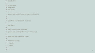 9
• Class Student
• {
• int roll , marks;
• String name;
• void input()
• {
• System . out . println (“enter roll , name , and marks”);
• }
• }
• Class Ankit extends Student //sub class
• {
• Void disp ()
• {
• Roll=1; name=“Rahul”; marks=89;
• System . out . println (“roll+” ”+ name+” ”+marks”);
• }
• public static void main(String [] args)
• {
• Ankit r=new Ankit();
• r . input();
• r . disp();
• }
• }
 