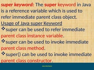Java inheritance
super keyword: The super keyword in Java
is a reference variable which is used to
refer immediate parent class object.
Usage of Java super Keyword
super can be used to refer immediate
parent class instance variable.
super can be used to invoke immediate
parent class method.
super() can be used to invoke immediate
parent class constructor.
 