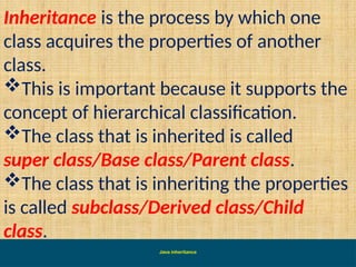 Java inheritance
Inheritance is the process by which one
class acquires the properties of another
class.
This is important because it supports the
concept of hierarchical classification.
The class that is inherited is called
super class/Base class/Parent class.
The class that is inheriting the properties
is called subclass/Derived class/Child
class.
 