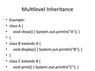 Multilevel Inheritance
• Example:
• class A {
• void show() { System.out.println("A"); }
• }
• class B extends A {
• void display() { System.out.println("B"); }
• }
• class C extends B {
• void print() { System.out.println("C"); }
 
