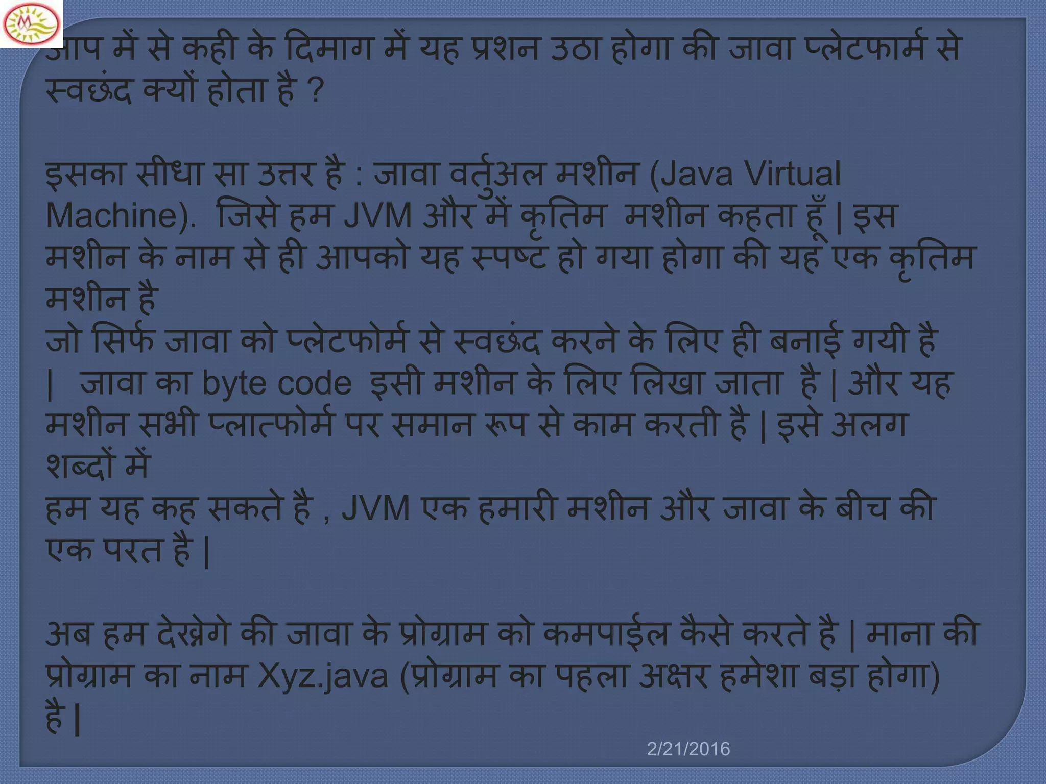 आप ें से कही के ट्रद ाग ें यह प्रशन उठा होगा की जावा प्र्ेटफा ल से
स्वछिंद क्यों होता है ?
इसका सीधा सा उत्तर है : जावा वतुलअर् शीन (Java Virtual
Machine). स्टजसे ह JVM और ें कृ नत शीन कहता हूाँ | इस
शीन के ना से ही आपको यह स्पष्ट हो गया होगा की यह एक कृ नत
शीन है
जो मसफल जावा को प्र्ेटफो ल से स्वछिंद करने के मर्ए ही बनाई गयी है
| जावा का byte code इसी शीन के मर्ए मर्खा जाता है | और यह
शीन सभी प्र्ात्फो ल पर स ान रूप से का करती है | इसे अर्ग
शब्दों ें
ह यह कह सकते है , JVM एक ह ारी शीन और जावा के बीच की
एक परत है |
अब ह देख्नेगे की जावा के प्रोग्रा को क पाईर् कै से करते है | ाना की
प्रोग्रा का ना Xyz.java (प्रोग्रा का पहर्ा अषिर ह ेशा बड़ा होगा)
है |
2/21/2016
 