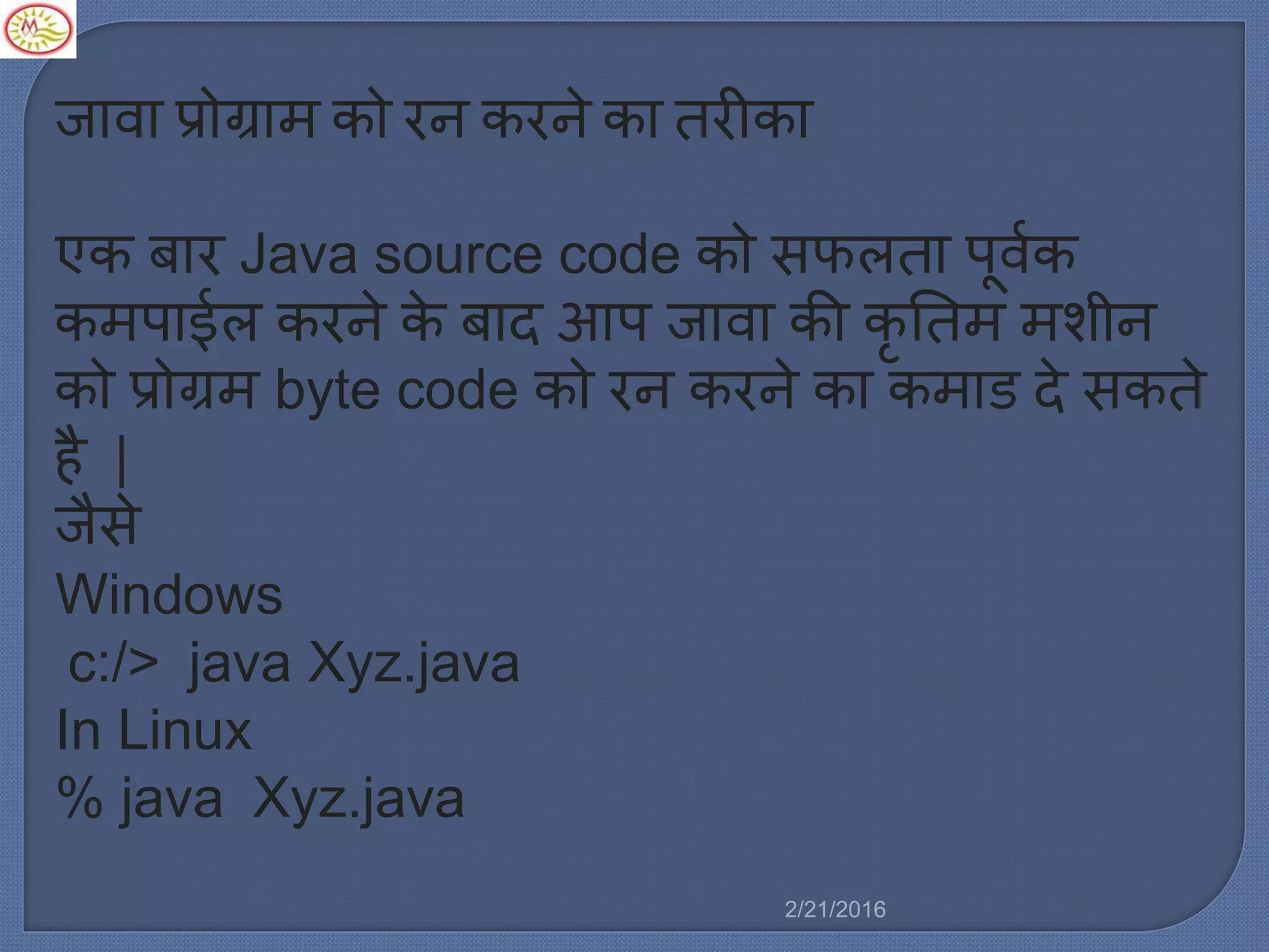 जावा प्रोग्रा को रन करने का तरीका
एक बार Java source code को सफर्ता पूवलक
क पाईर् करने के बाद आप जावा की कृ नत शीन
को प्रोग्र byte code को रन करने का क ाड दे सकते
है |
जैसे
Windows
c:/> java Xyz.java
In Linux
% java Xyz.java
2/21/2016
 
