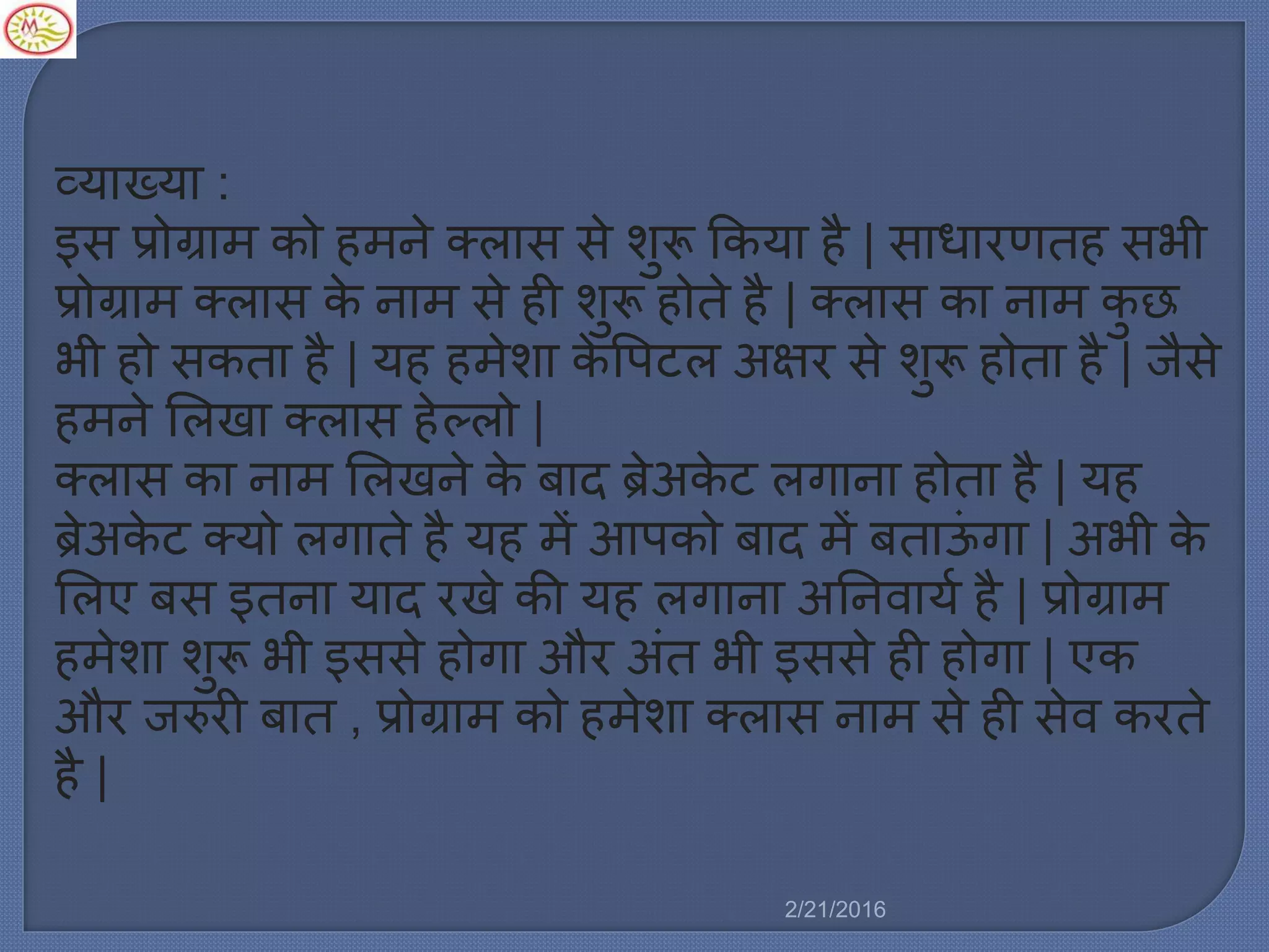 व्याख्या :
इस प्रोग्रा को ह ने क्र्ास से शुरू ककया है | साधारणतह सभी
प्रोग्रा क्र्ास के ना से ही शुरू होते है | क्र्ास का ना कु छ
भी हो सकता है | यह ह ेशा के वपटर् अषिर से शुरू होता है | जैसे
ह ने मर्खा क्र्ास हेल्र्ो |
क्र्ास का ना मर्खने के बाद ब्रेअके ट र्गाना होता है | यह
ब्रेअके ट क्यो र्गाते है यह ें आपको बाद ें बताऊिं गा | अभी के
मर्ए बस इतना याद रखे की यह र्गाना अननवायल है | प्रोग्रा
ह ेशा शुरू भी इससे होगा और अिंत भी इससे ही होगा | एक
और जरुरी बात , प्रोग्रा को ह ेशा क्र्ास ना से ही सेव करते
है |
2/21/2016
 