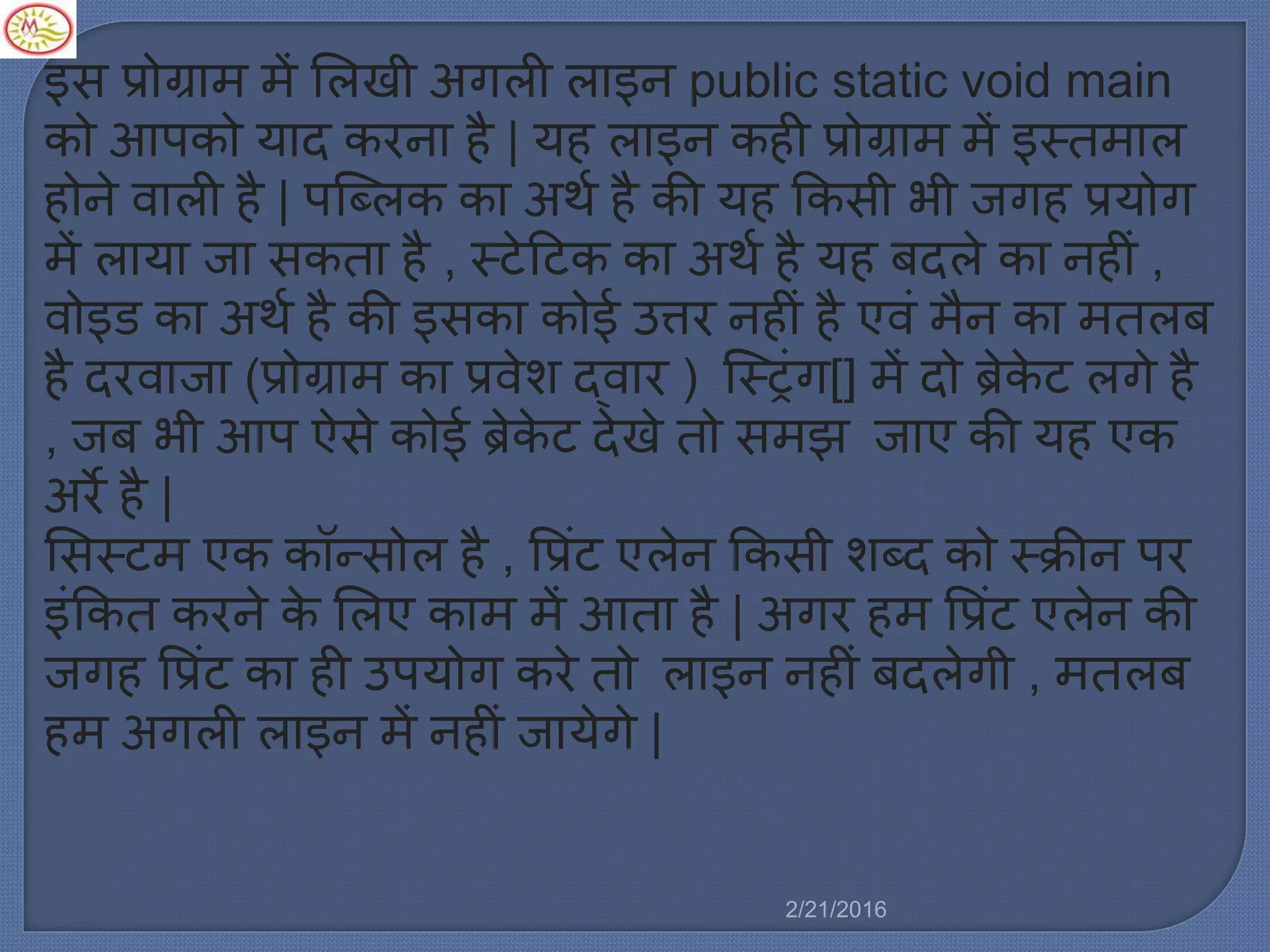 इस प्रोग्रा ें मर्खी अगर्ी र्ाइन public static void main
को आपको याद करना है | यह र्ाइन कही प्रोग्रा ें इस्त ार्
होने वार्ी है | पस्टब्र्क का अथल है की यह ककसी भी जगह प्रयोग
ें र्ाया जा सकता है , स्टेट्रटक का अथल है यह बदर्े का नहीिं ,
वोइड का अथल है की इसका कोई उत्तर नहीिं है एविं ैन का तर्ब
है दरवाजा (प्रोग्रा का प्रवेश द्वार ) स्टस्ट्रिंग[] ें दो ब्रेके ट र्गे है
, जब भी आप ऐसे कोई ब्रेके ट देखे तो स झ जाए की यह एक
अरे है |
मसस्ट एक कॉन्सोर् है , वप्रिंट एर्ेन ककसी शब्द को स्क्रीन पर
इिंककत करने के मर्ए का ें आता है | अगर ह वप्रिंट एर्ेन की
जगह वप्रिंट का ही उपयोग करे तो र्ाइन नहीिं बदर्ेगी , तर्ब
ह अगर्ी र्ाइन ें नहीिं जायेगे |
2/21/2016
 