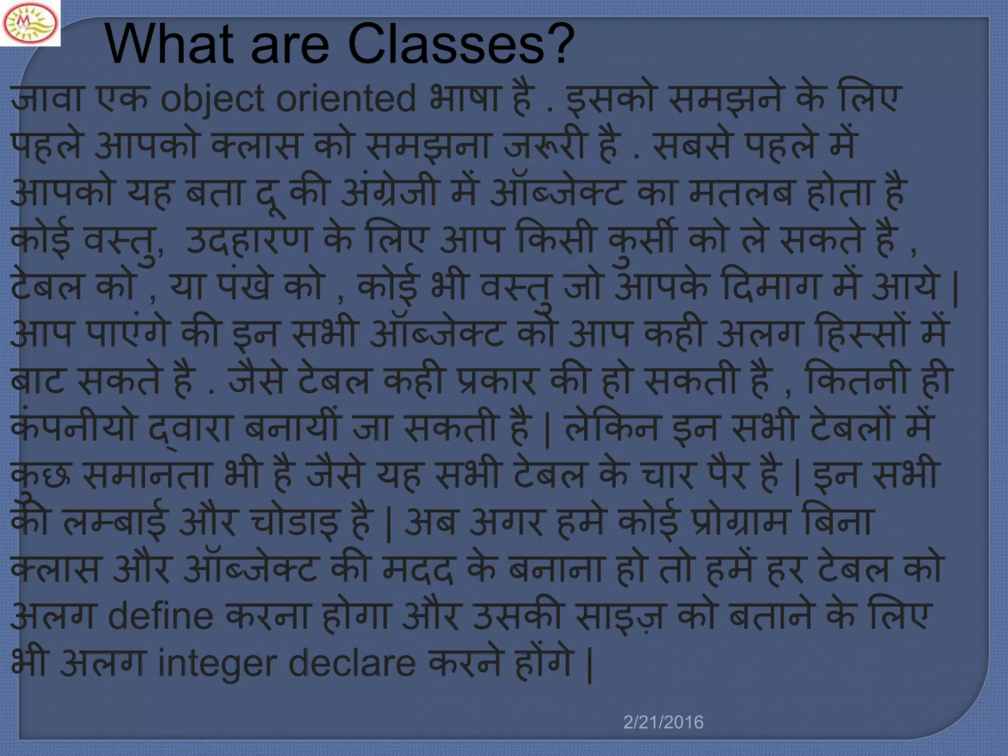 What are Classes?
जावा एक object oriented भाषा है . इसको स झने के मर्ए
पहर्े आपको क्र्ास को स झना जरूरी है . सबसे पहर्े ें
आपको यह बता दू की अिंग्रेजी ें ऑब्जेक्ट का तर्ब होता है
कोई वस्तु, उदहारण के मर्ए आप ककसी कु सी को र्े सकते है ,
टेबर् को , या पिंखे को , कोई भी वस्तु जो आपके ट्रद ाग ें आये |
आप पाएिंगे की इन सभी ऑब्जेक्ट को आप कही अर्ग ट्रहस्सों ें
बाट सकते है . जैसे टेबर् कही प्रकार की हो सकती है , ककतनी ही
किं पनीयो द्वारा बनायीिं जा सकती है | र्ेककन इन सभी टेबर्ों ें
कु छ स ानता भी है जैसे यह सभी टेबर् के चार पैर है | इन सभी
की र्म्बाई और चोडाइ है | अब अगर ह े कोई प्रोग्रा बबना
क्र्ास और ऑब्जेक्ट की दद के बनाना हो तो ह ें हर टेबर् को
अर्ग define करना होगा और उसकी साइज़ को बताने के मर्ए
भी अर्ग integer declare करने होंगे |
2/21/2016
 