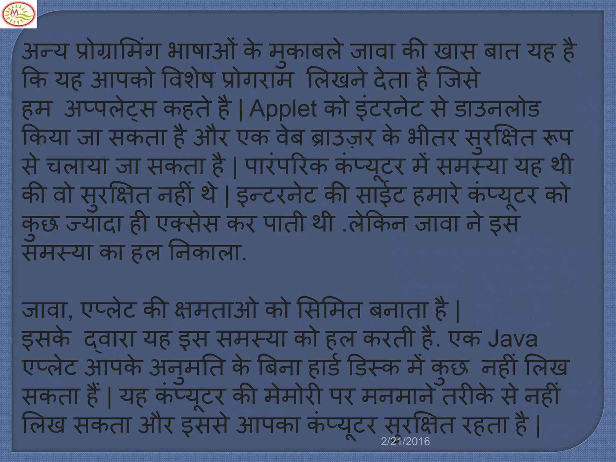 अन्य प्रोग्राम िंग भाषाओिं के ुकाबर्े जावा की खास बात यह है
कक यह आपको ववशेष प्रोगरा मर्खने देता है स्टजसे
ह अप्पर्ेट्स कहते है | Applet को इिंटरनेट से डाउनर्ोड
ककया जा सकता है और एक वेब ब्राउज़र के भीतर सुर्षित रूप
से चर्ाया जा सकता है | पारिंपररक किं प्यूटर ें स स्या यह थी
की वो सुर्षित नहीिं थे | इन्टरनेट की साईट ह ारे किं प्यूटर को
कु छ ज्यादा ही एक्सेस कर पाती थी .र्ेककन जावा ने इस
स स्या का हर् ननकार्ा.
जावा, एप्र्ेट की षि ताओ को मसम त बनाता है |
इसके द्वारा यह इस स स्या को हर् करती है. एक Java
एप्र्ेट आपके अनु नत के बबना हाडल डडस्क ें कु छ नहीिं मर्ख
सकता हैं | यह किं प्यूटर की े ोरी पर न ाने तरीके से नहीिं
मर्ख सकता और इससे आपका किं प्यूटर सुर्षित रहता है |
2/21/2016
 