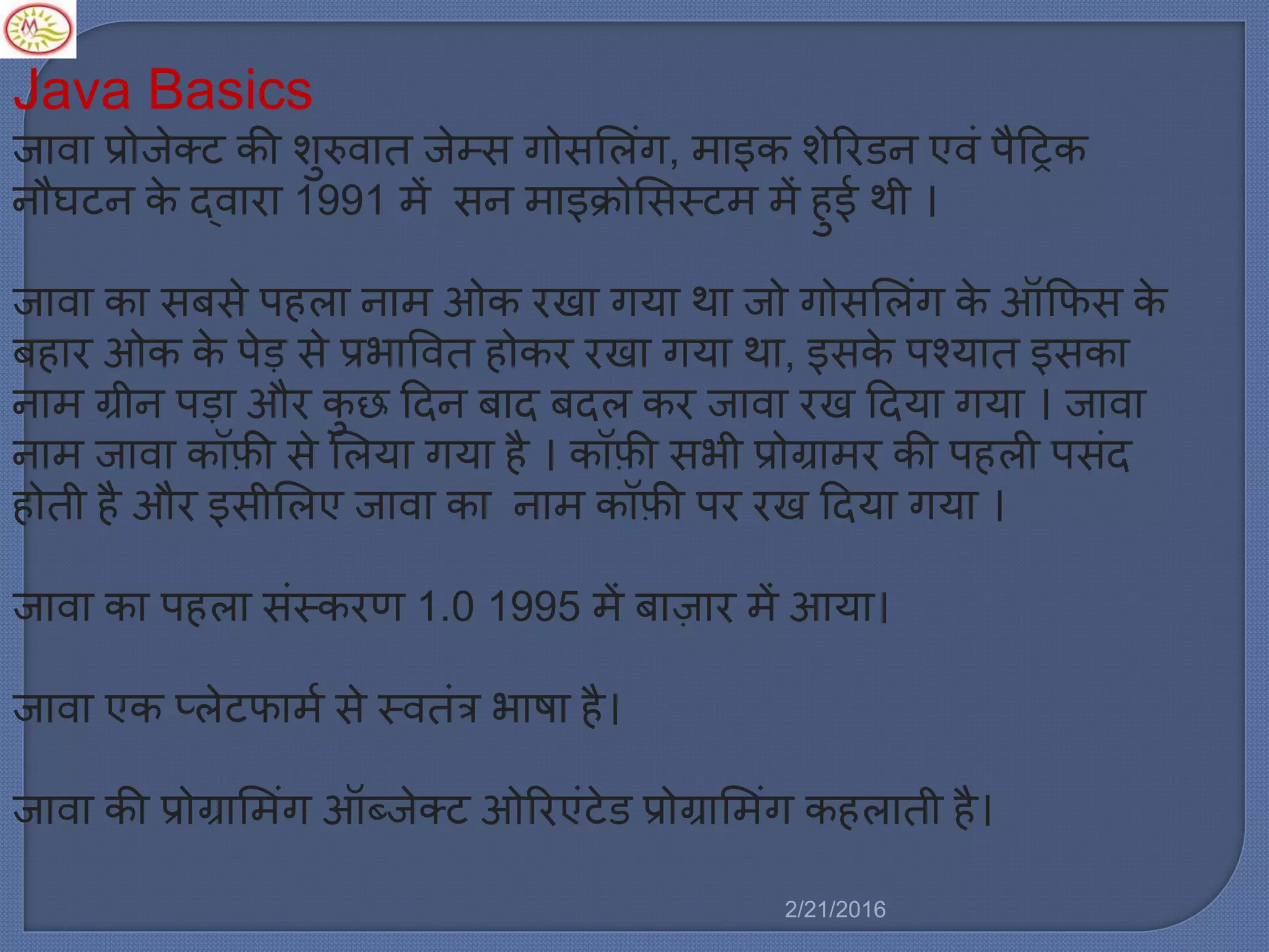 Java Basics
जावा प्रोजेक्ट की शुरुवात जेम्स गोसमर्िंग, ाइक शेररडन एविं पैट्रट्रक
नौघटन के द्वारा 1991 ें सन ाइक्रोमसस्ट ें हुई थी ।
जावा का सबसे पहर्ा ना ओक रखा गया था जो गोसमर्िंग के ऑकफस के
बहार ओक के पेड़ से प्रभाववत होकर रखा गया था, इसके पचयात इसका
ना ग्रीन पड़ा और कु छ ट्रदन बाद बदर् कर जावा रख ट्रदया गया । जावा
ना जावा कॉफी से मर्या गया है । कॉफी सभी प्रोग्रा र की पहर्ी पसिंद
होती है और इसीमर्ए जावा का ना कॉफी पर रख ट्रदया गया ।
जावा का पहर्ा सिंस्करण 1.0 1995 ें बाज़ार ें आया।
जावा एक प्र्ेटफा ल से स्वतिंत्र भाषा है।
जावा की प्रोग्राम िंग ऑब्जेक्ट ओररएिंटेड प्रोग्राम िंग कहर्ाती है।
2/21/2016
 