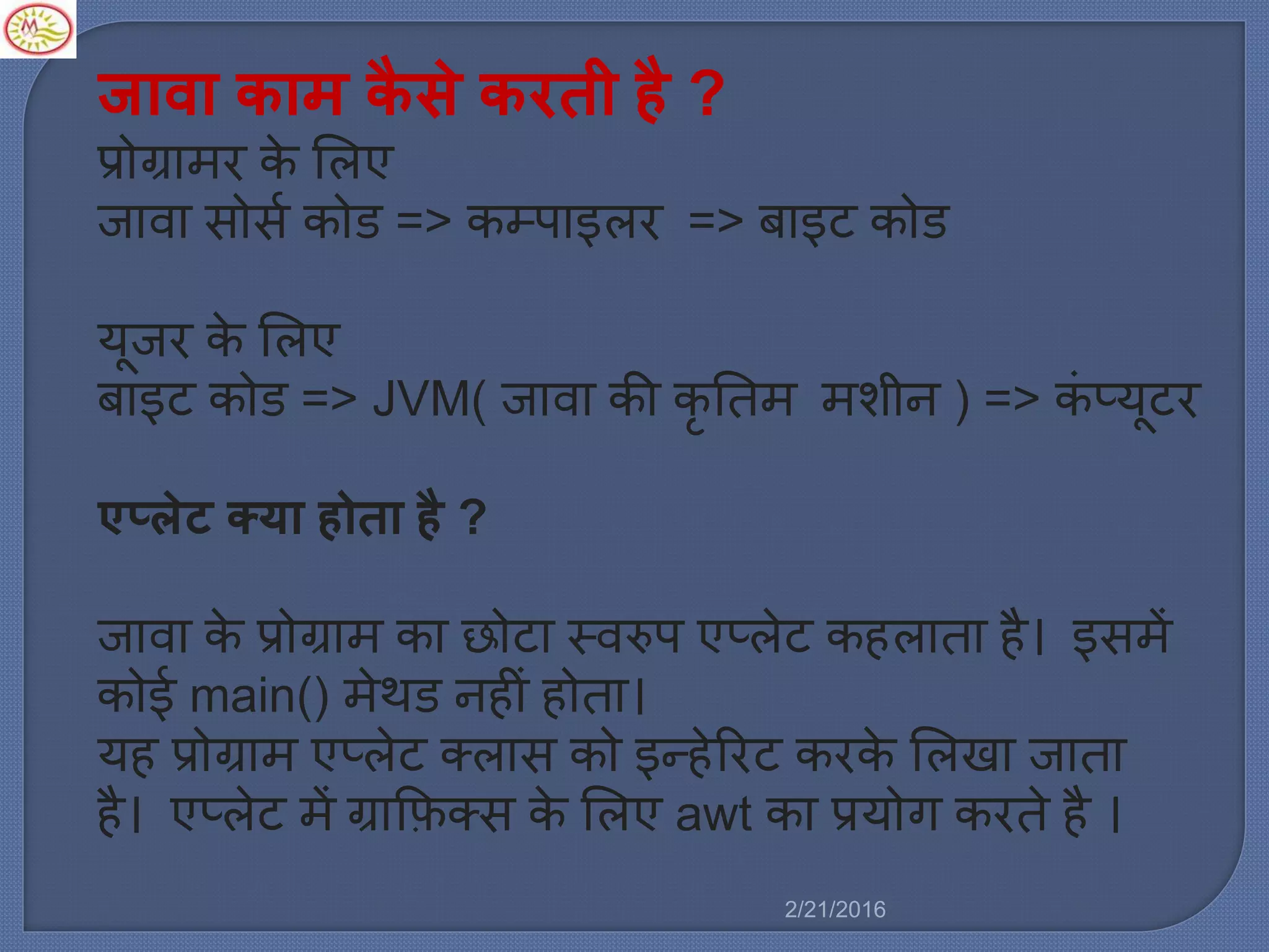 जावा काम कै से करती है ?
प्रोग्रा र के मर्ए
जावा सोसल कोड => कम्पाइर्र => बाइट कोड
यूजर के मर्ए
बाइट कोड => JVM( जावा की कृ नत शीन ) => किं प्यूटर
एप्लेट क्या होता है ?
जावा के प्रोग्रा का छोटा स्वरुप एप्र्ेट कहर्ाता है। इस ें
कोई main() ेथड नहीिं होता।
यह प्रोग्रा एप्र्ेट क्र्ास को इन्हेररट करके मर्खा जाता
है। एप्र्ेट ें ग्राकफक्स के मर्ए awt का प्रयोग करते है ।
2/21/2016
 