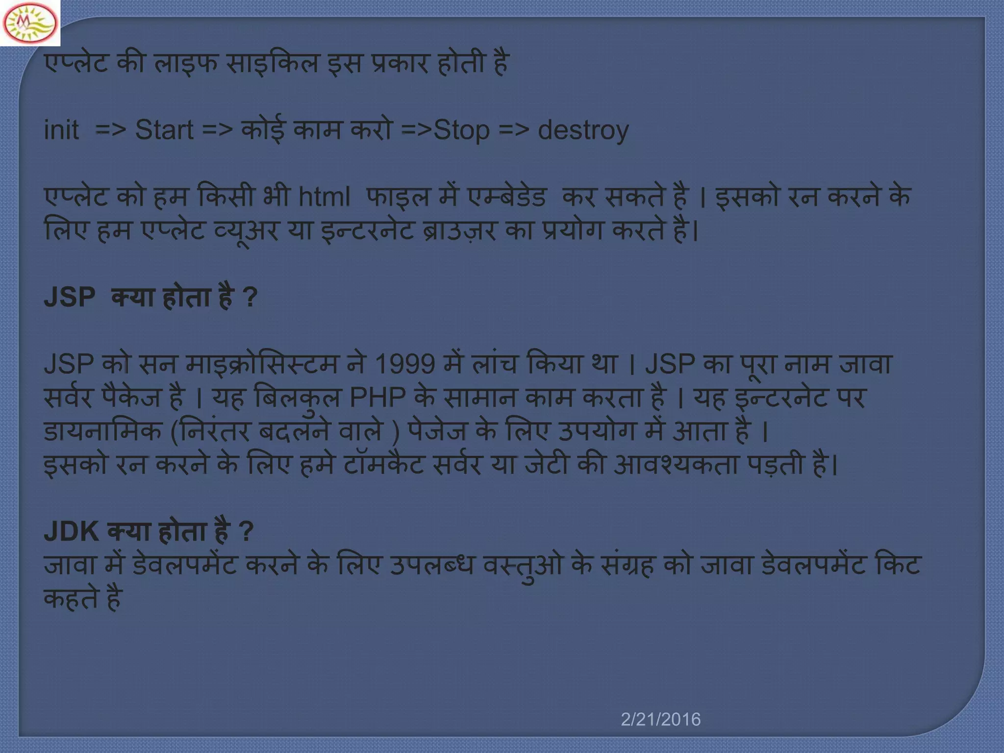 एप्र्ेट की र्ाइफ साइककर् इस प्रकार होती है
init => Start => कोई का करो =>Stop => destroy
एप्र्ेट को ह ककसी भी html फाइर् ें एम्बेडेड कर सकते है । इसको रन करने के
मर्ए ह एप्र्ेट व्यूअर या इन्टरनेट ब्राउज़र का प्रयोग करते है।
JSP क्या होता है ?
JSP को सन ाइक्रोमसस्ट ने 1999 ें र्ािंच ककया था । JSP का पूरा ना जावा
सवलर पैके ज है । यह बबर्कु र् PHP के सा ान का करता है । यह इन्टरनेट पर
डायनाम क (ननरिंतर बदर्ने वार्े ) पेजेज के मर्ए उपयोग ें आता है ।
इसको रन करने के मर्ए ह े टॉ कै ट सवलर या जेटी की आवचयकता पड़ती है।
JDK क्या होता है ?
जावा ें डेवर्प ेंट करने के मर्ए उपर्ब्ध वस्तुओ के सिंग्रह को जावा डेवर्प ेंट ककट
कहते है
2/21/2016
 
