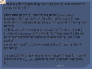 आप ें से कही के ट्रद ाग ें यह प्रशन उठा होगा की जावा प्र्ेटफा ल से
स्वछिंद क्यों होता है ?
इसका सीधा सा उत्तर है : जावा वतुलअर् शीन (Java Virtual
Machine). स्टजसे ह JVM और ें कृ नत शीन कहता हूाँ | इस
शीन के ना से ही आपको यह स्पष्ट हो गया होगा की यह एक कृ नत
शीन है
जो मसफल जावा को प्र्ेटफो ल से स्वछिंद करने के मर्ए ही बनाई गयी है
| जावा का byte code इसी शीन के मर्ए मर्खा जाता है | और यह
शीन सभी प्र्ात्फो ल पर स ान रूप से का करती है | इसे अर्ग
शब्दों ें
ह यह कह सकते है , JVM एक ह ारी शीन और जावा के बीच की
एक परत है |
अब ह देख्नेगे की जावा के प्रोग्रा को क पाईर् कै से करते है | ाना की
प्रोग्रा का ना Xyz.java (प्रोग्रा का पहर्ा अषिर ह ेशा बड़ा होगा)
है |
2/21/2016
 