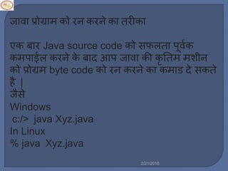 जावा प्रोग्रा को रन करने का तरीका
एक बार Java source code को सफर्ता पूवलक
क पाईर् करने के बाद आप जावा की कृ नत शीन
को प्रोग्र byte code को रन करने का क ाड दे सकते
है |
जैसे
Windows
c:/> java Xyz.java
In Linux
% java Xyz.java
2/21/2016
 