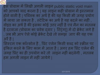 इस प्रोग्रा ें मर्खी अगर्ी र्ाइन public static void main
को आपको याद करना है | यह र्ाइन कही प्रोग्रा ें इस्त ार्
होने वार्ी है | पस्टब्र्क का अथल है की यह ककसी भी जगह प्रयोग
ें र्ाया जा सकता है , स्टेट्रटक का अथल है यह बदर्े का नहीिं ,
वोइड का अथल है की इसका कोई उत्तर नहीिं है एविं ैन का तर्ब
है दरवाजा (प्रोग्रा का प्रवेश द्वार ) स्टस्ट्रिंग[] ें दो ब्रेके ट र्गे है
, जब भी आप ऐसे कोई ब्रेके ट देखे तो स झ जाए की यह एक
अरे है |
मसस्ट एक कॉन्सोर् है , वप्रिंट एर्ेन ककसी शब्द को स्क्रीन पर
इिंककत करने के मर्ए का ें आता है | अगर ह वप्रिंट एर्ेन की
जगह वप्रिंट का ही उपयोग करे तो र्ाइन नहीिं बदर्ेगी , तर्ब
ह अगर्ी र्ाइन ें नहीिं जायेगे |
2/21/2016
 