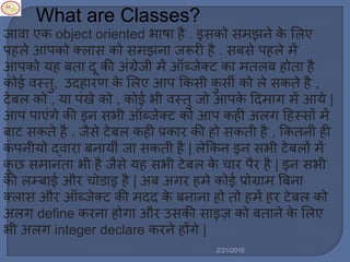 What are Classes?
जावा एक object oriented भाषा है . इसको स झने के मर्ए
पहर्े आपको क्र्ास को स झना जरूरी है . सबसे पहर्े ें
आपको यह बता दू की अिंग्रेजी ें ऑब्जेक्ट का तर्ब होता है
कोई वस्तु, उदहारण के मर्ए आप ककसी कु सी को र्े सकते है ,
टेबर् को , या पिंखे को , कोई भी वस्तु जो आपके ट्रद ाग ें आये |
आप पाएिंगे की इन सभी ऑब्जेक्ट को आप कही अर्ग ट्रहस्सों ें
बाट सकते है . जैसे टेबर् कही प्रकार की हो सकती है , ककतनी ही
किं पनीयो द्वारा बनायीिं जा सकती है | र्ेककन इन सभी टेबर्ों ें
कु छ स ानता भी है जैसे यह सभी टेबर् के चार पैर है | इन सभी
की र्म्बाई और चोडाइ है | अब अगर ह े कोई प्रोग्रा बबना
क्र्ास और ऑब्जेक्ट की दद के बनाना हो तो ह ें हर टेबर् को
अर्ग define करना होगा और उसकी साइज़ को बताने के मर्ए
भी अर्ग integer declare करने होंगे |
2/21/2016
 