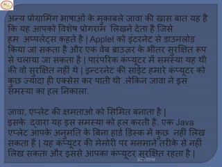 अन्य प्रोग्राम िंग भाषाओिं के ुकाबर्े जावा की खास बात यह है
कक यह आपको ववशेष प्रोगरा मर्खने देता है स्टजसे
ह अप्पर्ेट्स कहते है | Applet को इिंटरनेट से डाउनर्ोड
ककया जा सकता है और एक वेब ब्राउज़र के भीतर सुर्षित रूप
से चर्ाया जा सकता है | पारिंपररक किं प्यूटर ें स स्या यह थी
की वो सुर्षित नहीिं थे | इन्टरनेट की साईट ह ारे किं प्यूटर को
कु छ ज्यादा ही एक्सेस कर पाती थी .र्ेककन जावा ने इस
स स्या का हर् ननकार्ा.
जावा, एप्र्ेट की षि ताओ को मसम त बनाता है |
इसके द्वारा यह इस स स्या को हर् करती है. एक Java
एप्र्ेट आपके अनु नत के बबना हाडल डडस्क ें कु छ नहीिं मर्ख
सकता हैं | यह किं प्यूटर की े ोरी पर न ाने तरीके से नहीिं
मर्ख सकता और इससे आपका किं प्यूटर सुर्षित रहता है |
2/21/2016
 