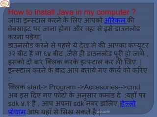How to install Java in my computer ?
जावा इन्स्टार् करने के मर्ए आपको ओरेकर् की
वेबसाइट पर जाना होगा और वहा से इसे डाउनर्ोड
करना पड़ेगा|
डाउनर्ोड करने से पहर्े ये देख र्े की आपका किं प्यूटर
३२ बीट है या ६४ बीट ,जैसे ही डाउनर्ोड पूरी हो जाये ,
इसको दो बार स्टक्र्क करके इन्स्टार् कर र्ी स्टजए. |
इन्स्टार् करने के बाद आप बताये गए कायल को कररए
:
स्टक्र्क start-> Program ->Accesories-->cmd
अब इस ट्रदए गए फोटो के अनुसार क ािंड दे :यहााँ पर
sdk ४.१ है , आप अपना sdk निंबर डामर्ए |हेल्र्ो
प्रोग्रा आप यहााँ से मसख सकते है |2/21/2016
 