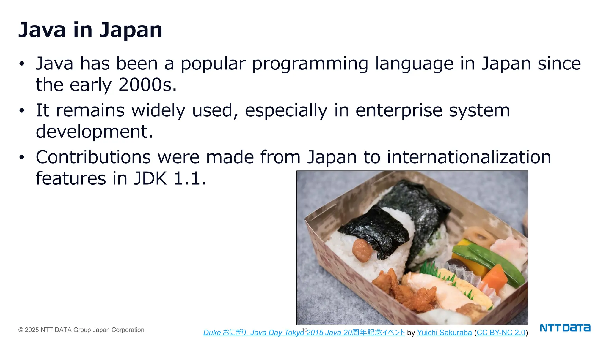 © 2025 NTT DATA Group Japan Corporation 10
Java in Japan
• Java has been a popular programming language in Japan since
the early 2000s.
• It remains widely used, especially in enterprise system
development.
• Contributions were made from Japan to internationalization
features in JDK 1.1.
Duke おにぎり, Java Day Tokyo 2015 Java 20周年記念イベント by Yuichi Sakuraba (CC BY-NC 2.0)
 