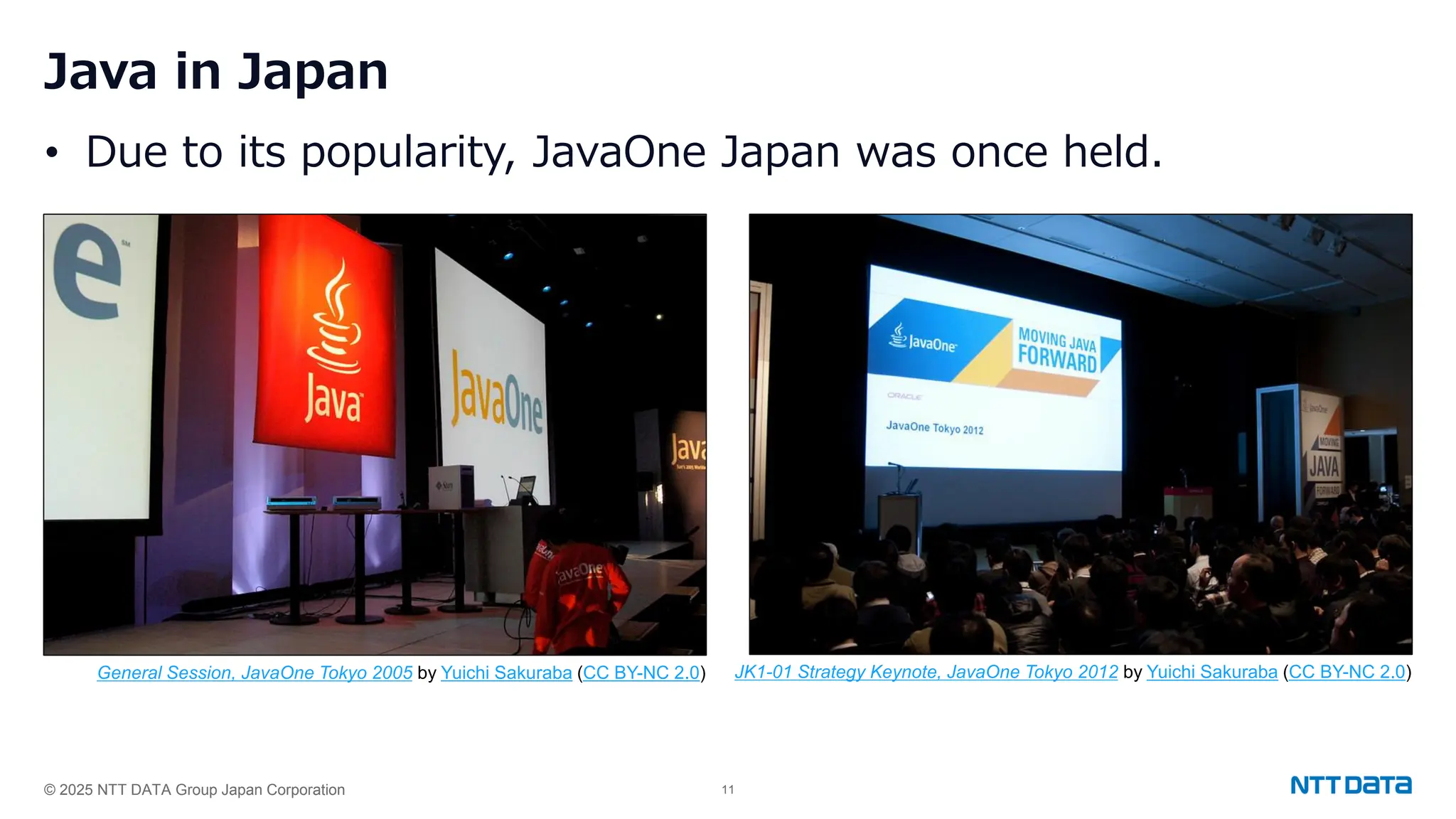© 2025 NTT DATA Group Japan Corporation 11
Java in Japan
• Due to its popularity, JavaOne Japan was once held.
General Session, JavaOne Tokyo 2005 by Yuichi Sakuraba (CC BY-NC 2.0) JK1-01 Strategy Keynote, JavaOne Tokyo 2012 by Yuichi Sakuraba (CC BY-NC 2.0)
 
