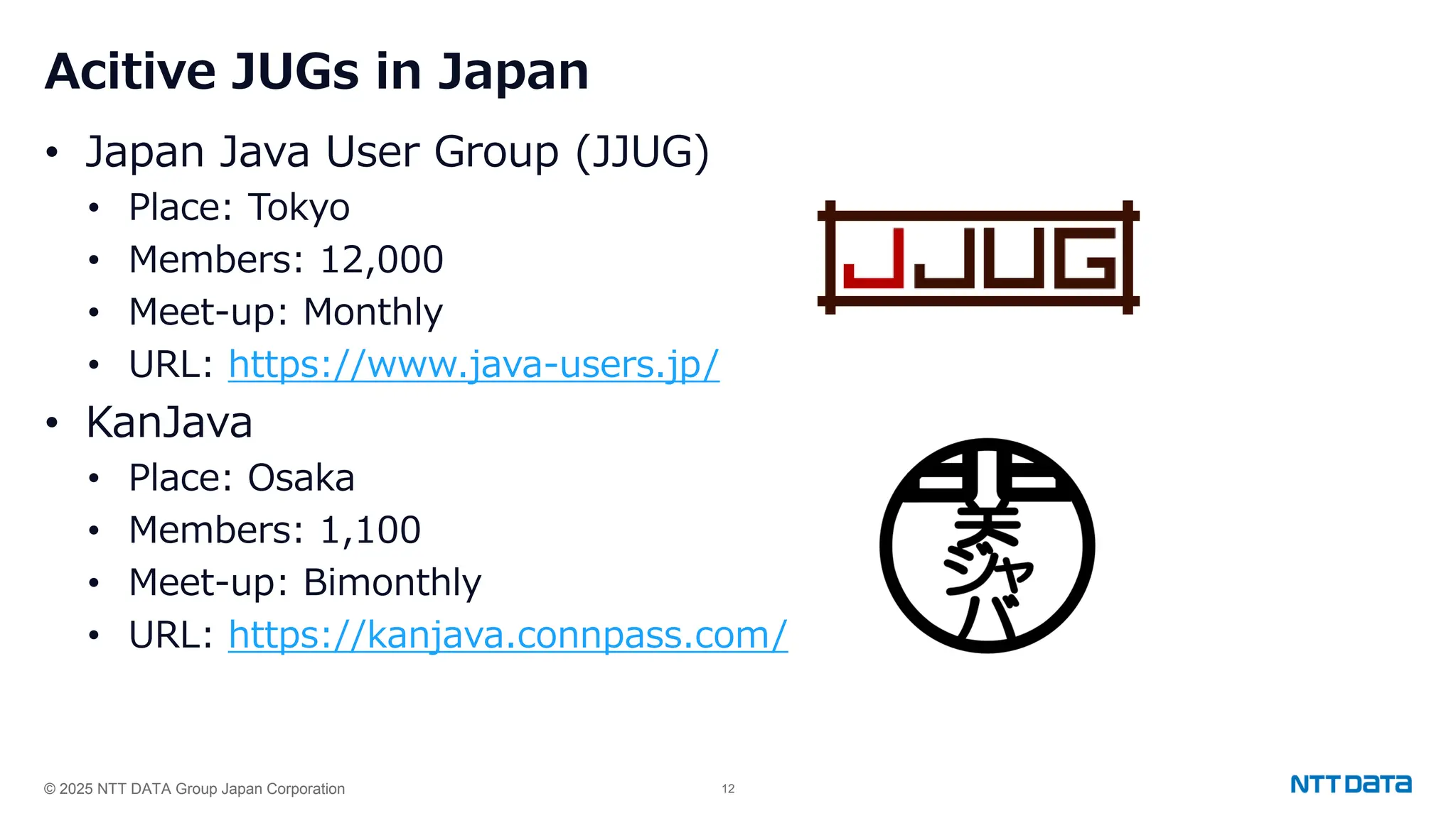 © 2025 NTT DATA Group Japan Corporation 12
Acitive JUGs in Japan
• Japan Java User Group (JJUG)
• Place: Tokyo
• Members: 12,000
• Meet-up: Monthly
• URL: https://www.java-users.jp/
• KanJava
• Place: Osaka
• Members: 1,100
• Meet-up: Bimonthly
• URL: https://kanjava.connpass.com/
 