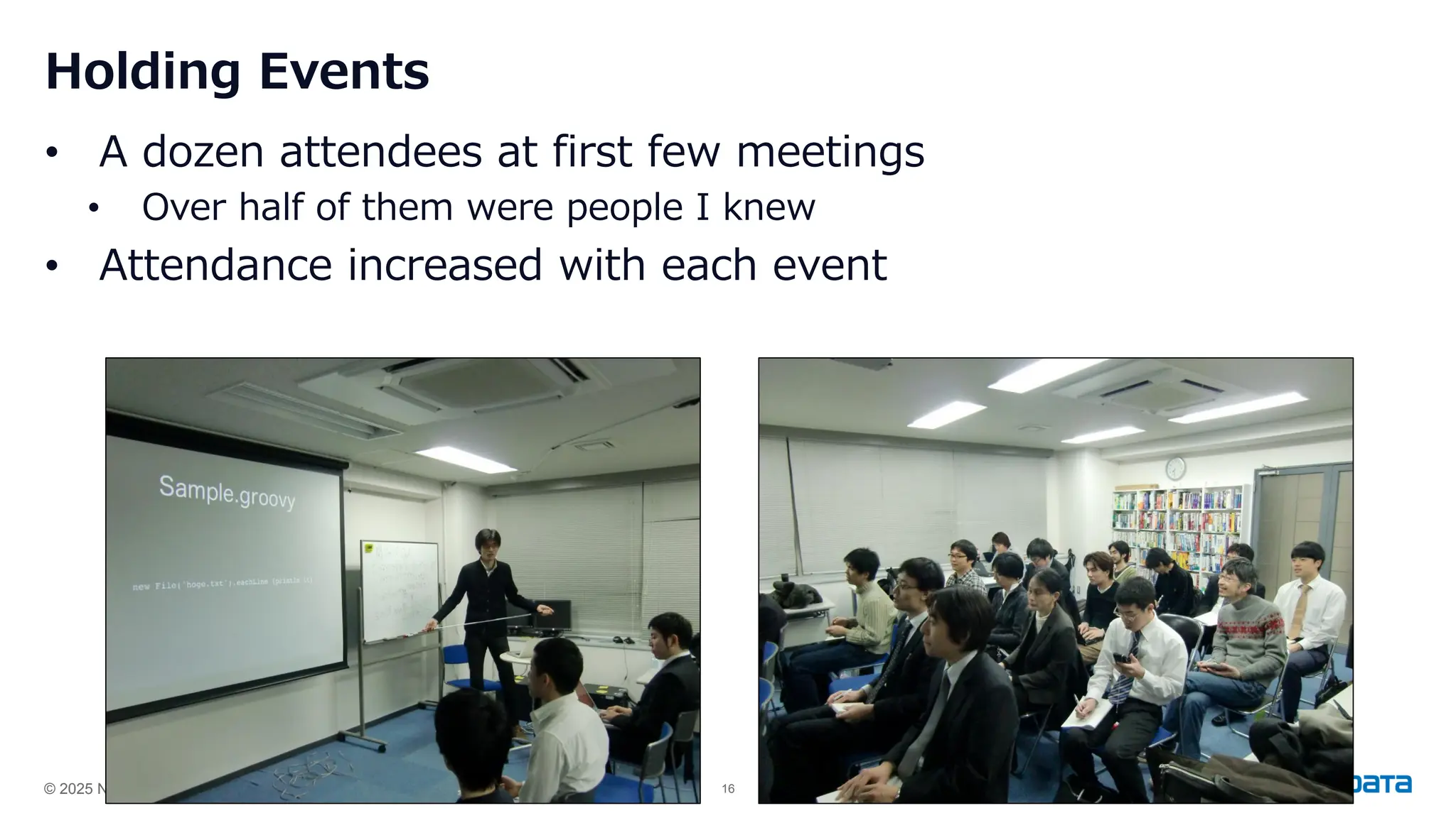 © 2025 NTT DATA Group Japan Corporation 16
Holding Events
• A dozen attendees at first few meetings
• Over half of them were people I knew
• Attendance increased with each event
 