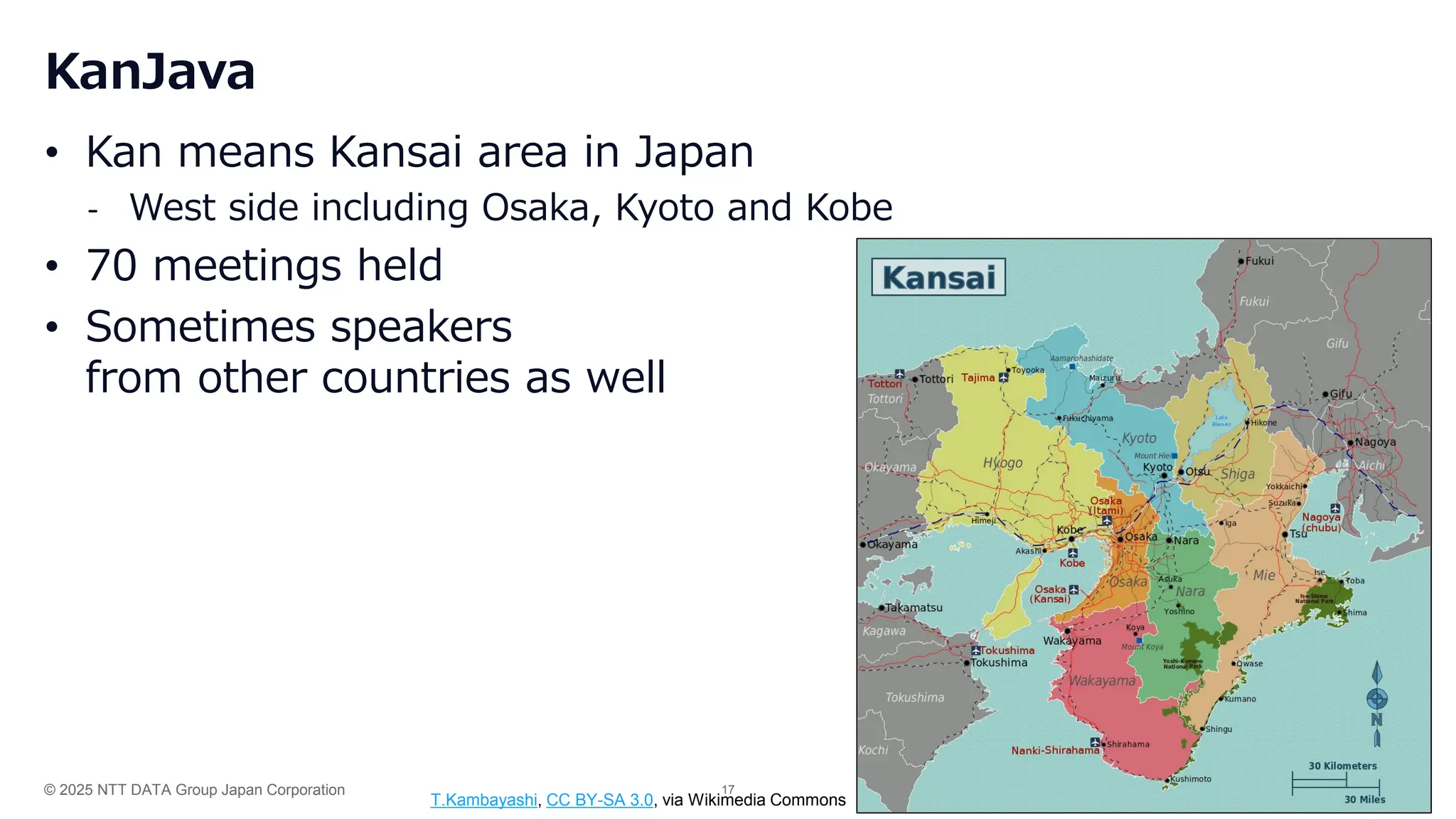 © 2025 NTT DATA Group Japan Corporation 17
KanJava
• Kan means Kansai area in Japan
- West side including Osaka, Kyoto and Kobe
• 70 meetings held
• Sometimes speakers
from other countries as well
T.Kambayashi, CC BY-SA 3.0, via Wikimedia Commons
 