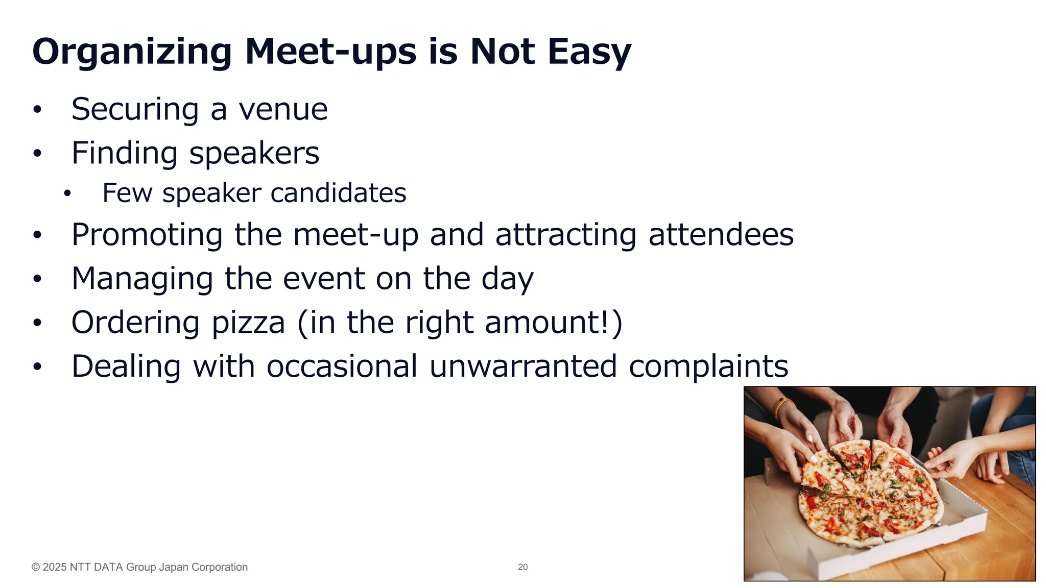 © 2025 NTT DATA Group Japan Corporation 20
Organizing Meet-ups is Not Easy
• Securing a venue
• Finding speakers
• Few speaker candidates
• Promoting the meet-up and attracting attendees
• Managing the event on the day
• Ordering pizza (in the right amount!)
• Dealing with occasional unwarranted complaints
 