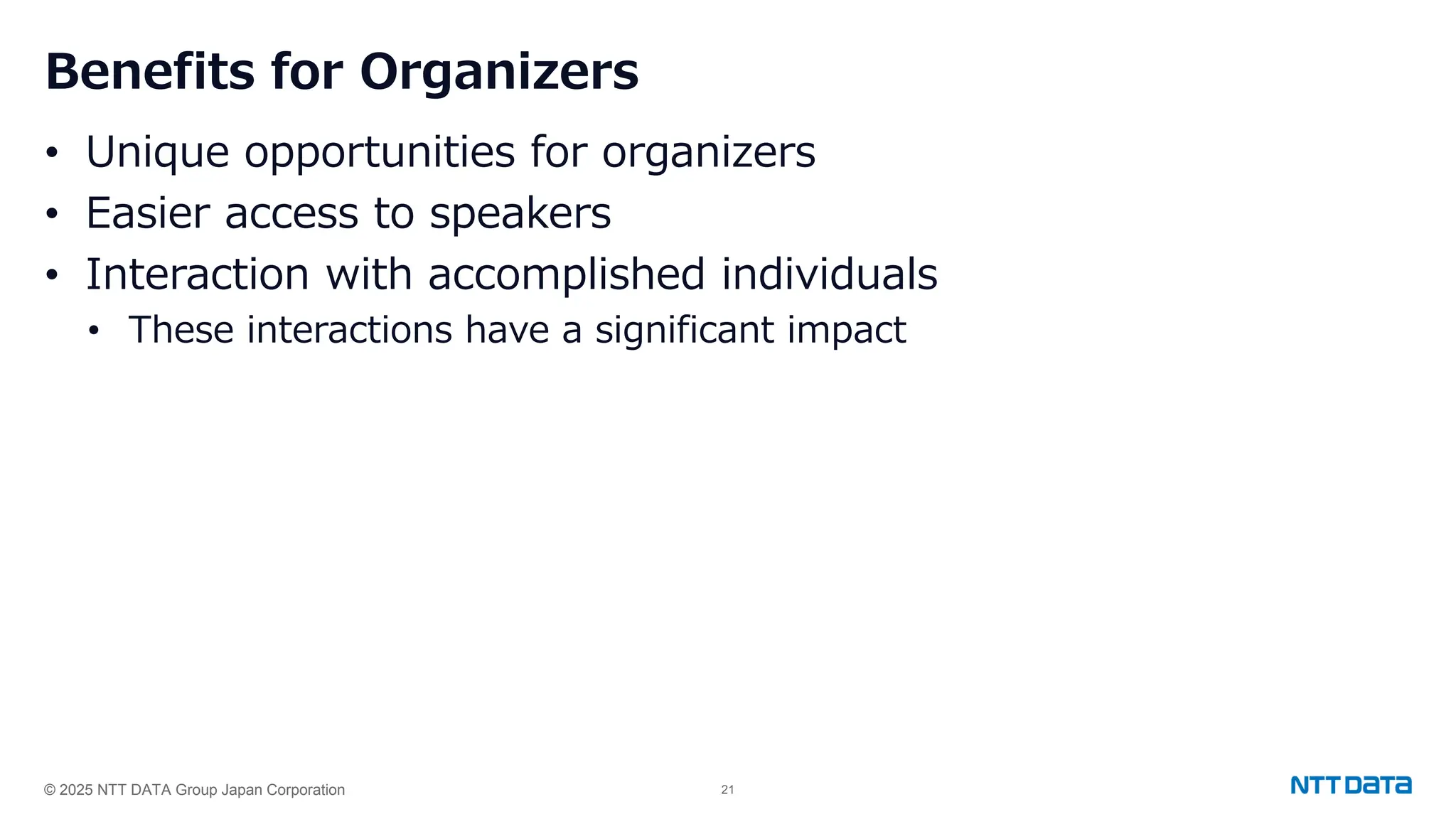 © 2025 NTT DATA Group Japan Corporation 21
Benefits for Organizers
• Unique opportunities for organizers
• Easier access to speakers
• Interaction with accomplished individuals
• These interactions have a significant impact
 