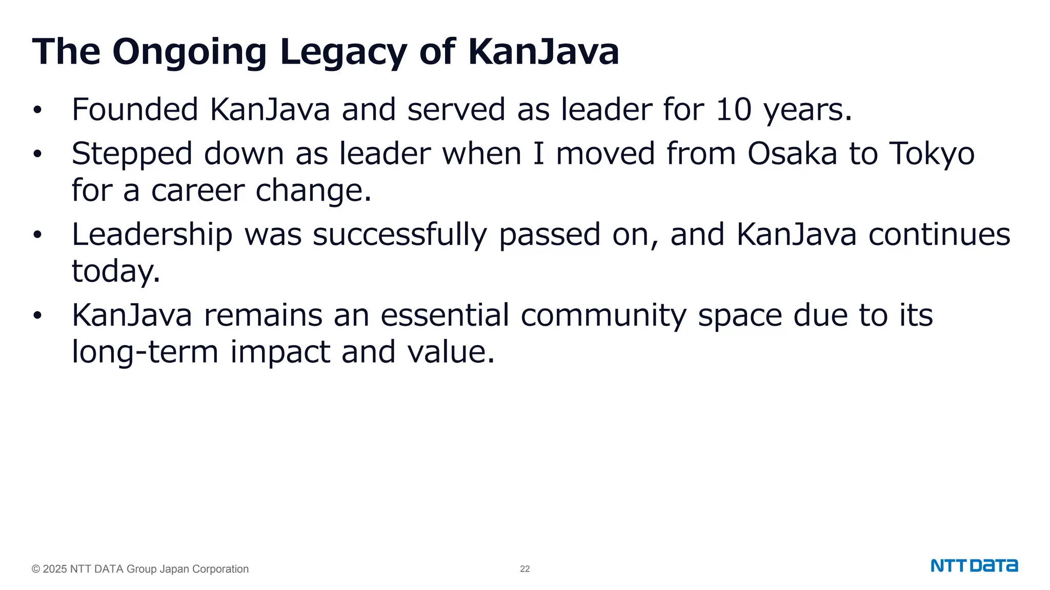 © 2025 NTT DATA Group Japan Corporation 22
The Ongoing Legacy of KanJava
• Founded KanJava and served as leader for 10 years.
• Stepped down as leader when I moved from Osaka to Tokyo
for a career change.
• Leadership was successfully passed on, and KanJava continues
today.
• KanJava remains an essential community space due to its
long-term impact and value.
 