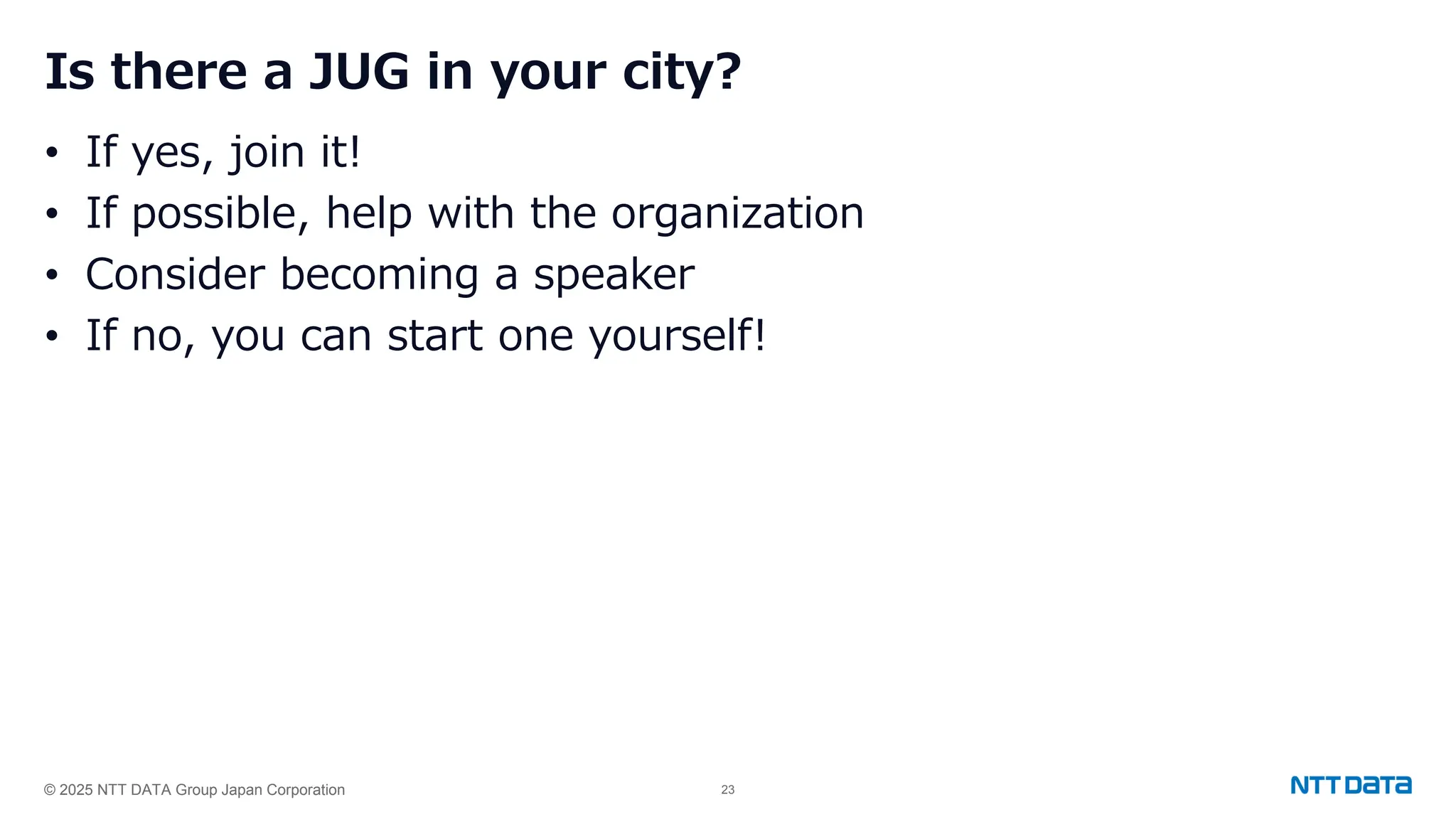 © 2025 NTT DATA Group Japan Corporation 23
Is there a JUG in your city?
• If yes, join it!
• If possible, help with the organization
• Consider becoming a speaker
• If no, you can start one yourself!
 