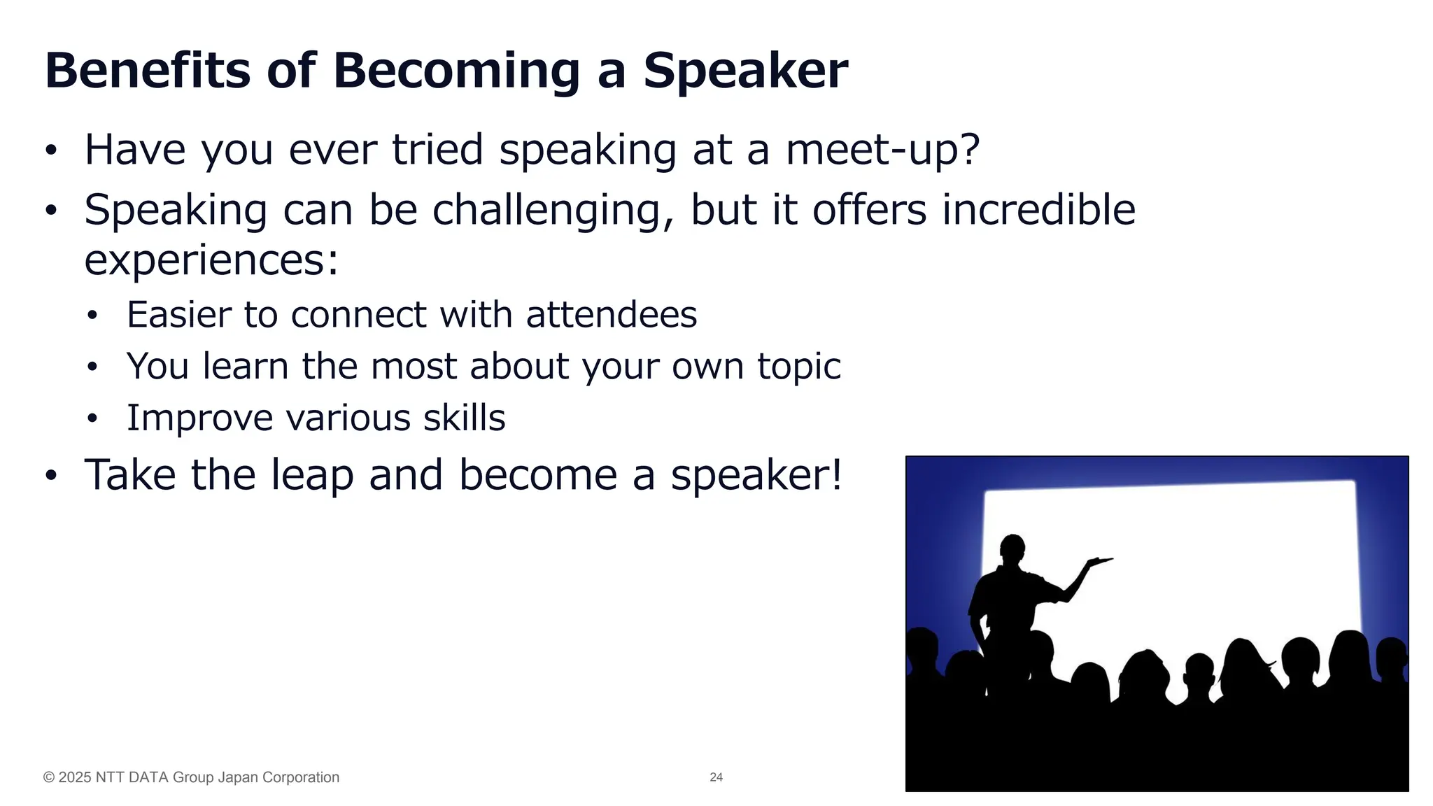 © 2025 NTT DATA Group Japan Corporation 24
Benefits of Becoming a Speaker
• Have you ever tried speaking at a meet-up?
• Speaking can be challenging, but it offers incredible
experiences:
• Easier to connect with attendees
• You learn the most about your own topic
• Improve various skills
• Take the leap and become a speaker!
 