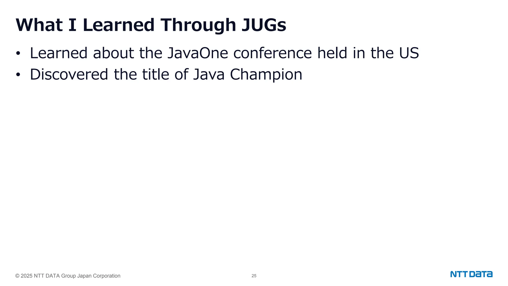 © 2025 NTT DATA Group Japan Corporation 25
What I Learned Through JUGs
• Learned about the JavaOne conference held in the US
• Discovered the title of Java Champion
 