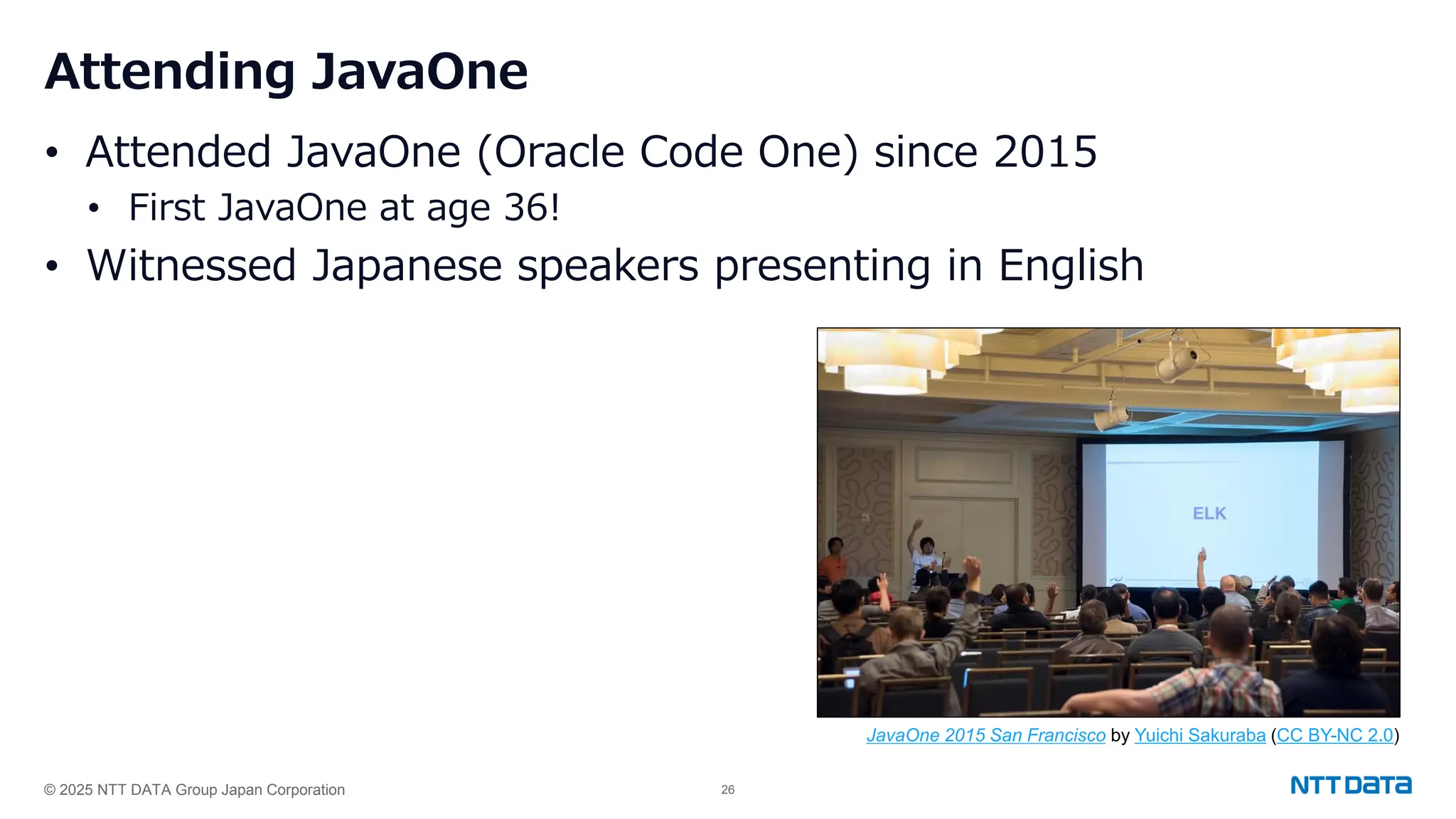 © 2025 NTT DATA Group Japan Corporation 26
Attending JavaOne
• Attended JavaOne (Oracle Code One) since 2015
• First JavaOne at age 36!
• Witnessed Japanese speakers presenting in English
JavaOne 2015 San Francisco by Yuichi Sakuraba (CC BY-NC 2.0)
 