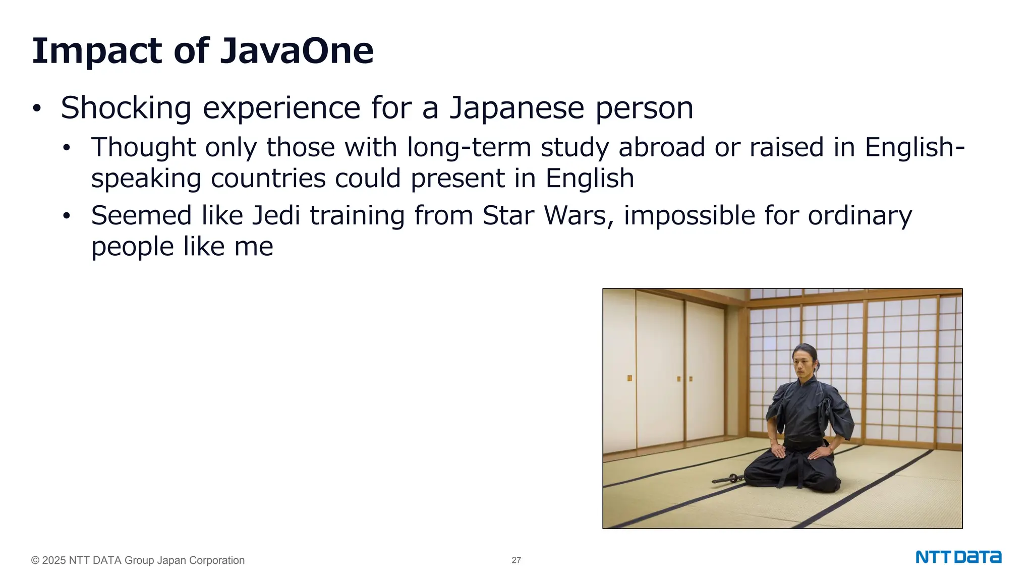 © 2025 NTT DATA Group Japan Corporation 27
Impact of JavaOne
• Shocking experience for a Japanese person
• Thought only those with long-term study abroad or raised in English-
speaking countries could present in English
• Seemed like Jedi training from Star Wars, impossible for ordinary
people like me
 