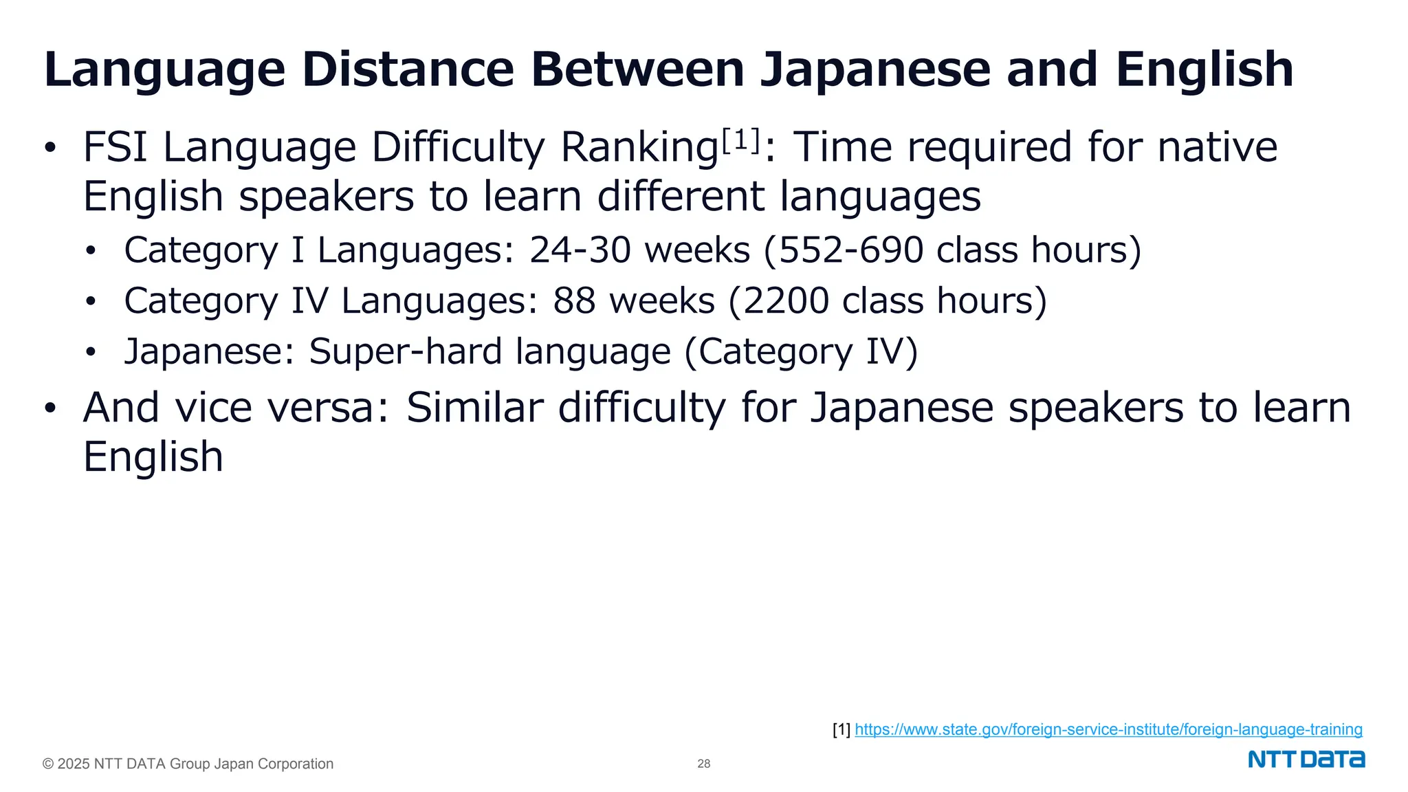 © 2025 NTT DATA Group Japan Corporation 28
Language Distance Between Japanese and English
• FSI Language Difficulty Ranking[1]: Time required for native
English speakers to learn different languages
• Category I Languages: 24-30 weeks (552-690 class hours)
• Category IV Languages: 88 weeks (2200 class hours)
• Japanese: Super-hard language (Category IV)
• And vice versa: Similar difficulty for Japanese speakers to learn
English
[1] https://www.state.gov/foreign-service-institute/foreign-language-training
 