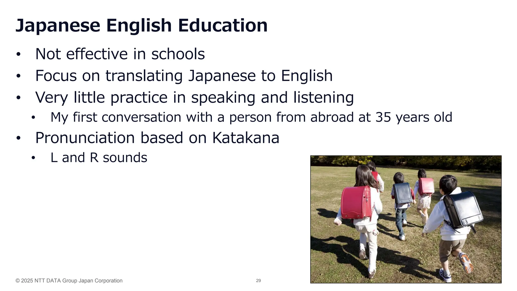 © 2025 NTT DATA Group Japan Corporation 29
Japanese English Education
• Not effective in schools
• Focus on translating Japanese to English
• Very little practice in speaking and listening
• My first conversation with a person from abroad at 35 years old
• Pronunciation based on Katakana
• L and R sounds
 