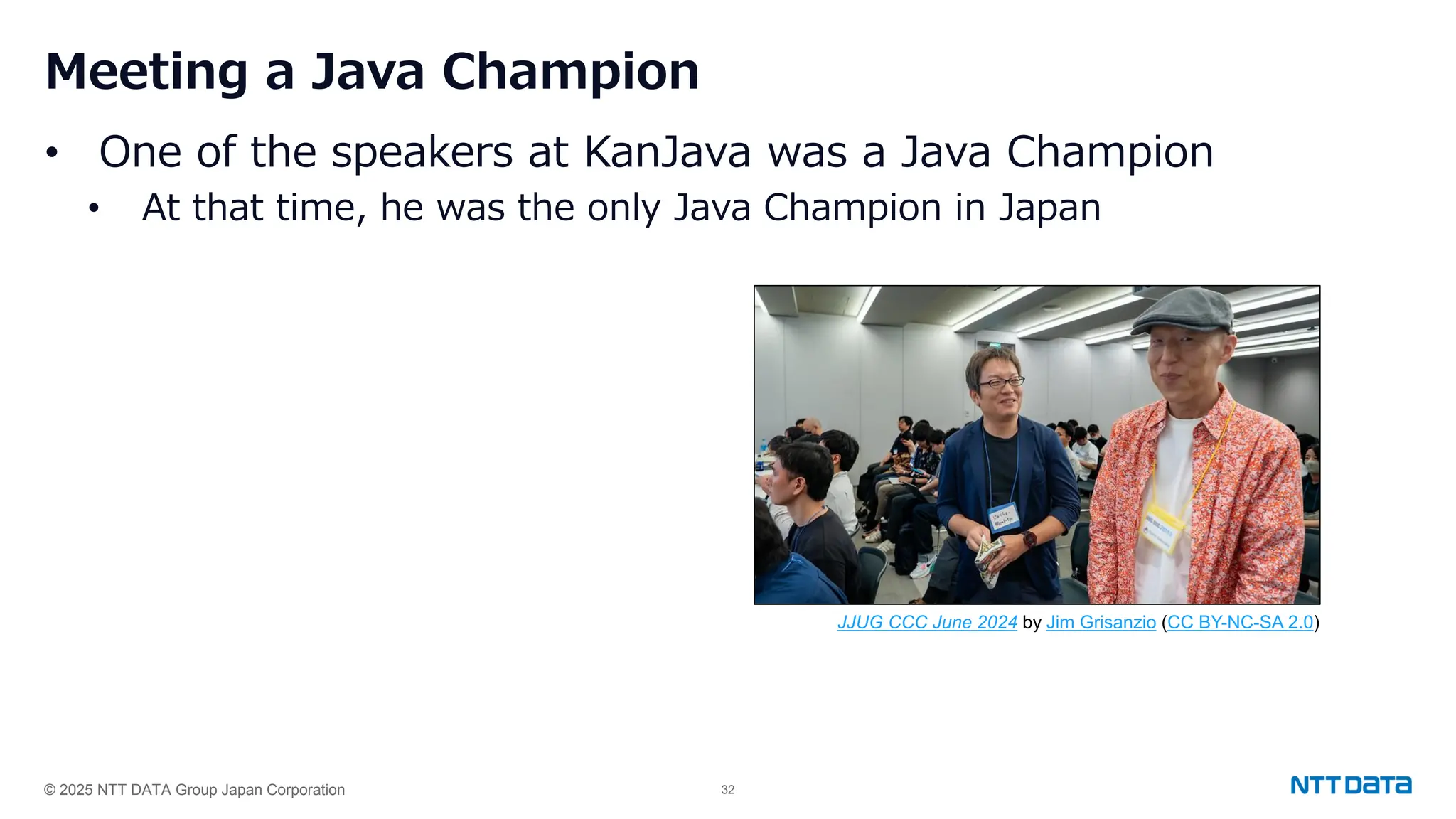 © 2025 NTT DATA Group Japan Corporation 32
Meeting a Java Champion
• One of the speakers at KanJava was a Java Champion
• At that time, he was the only Java Champion in Japan
JJUG CCC June 2024 by Jim Grisanzio (CC BY-NC-SA 2.0)
 