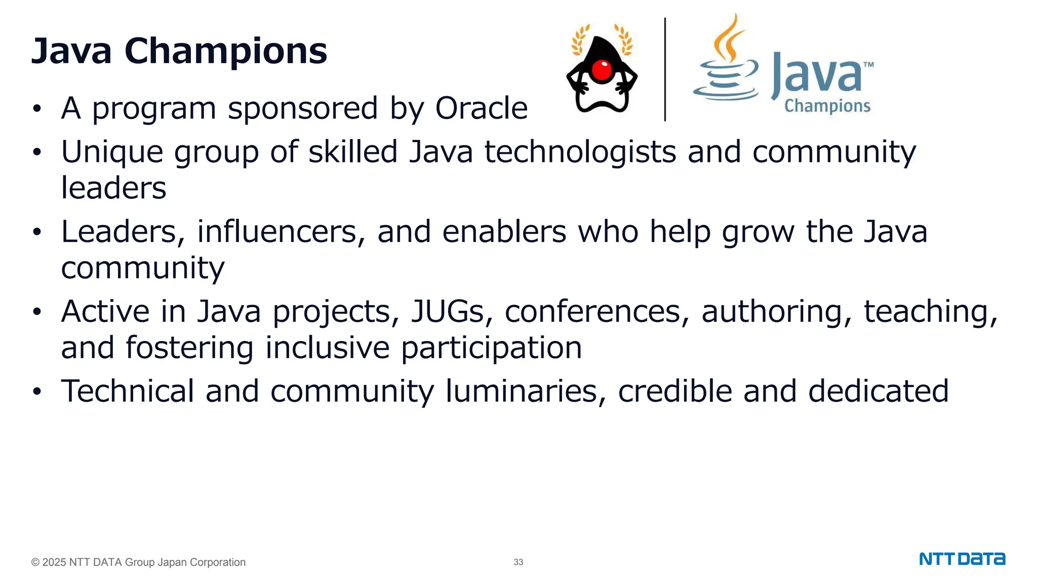 © 2025 NTT DATA Group Japan Corporation 33
Java Champions
• A program sponsored by Oracle
• Unique group of skilled Java technologists and community
leaders
• Leaders, influencers, and enablers who help grow the Java
community
• Active in Java projects, JUGs, conferences, authoring, teaching,
and fostering inclusive participation
• Technical and community luminaries, credible and dedicated
 
