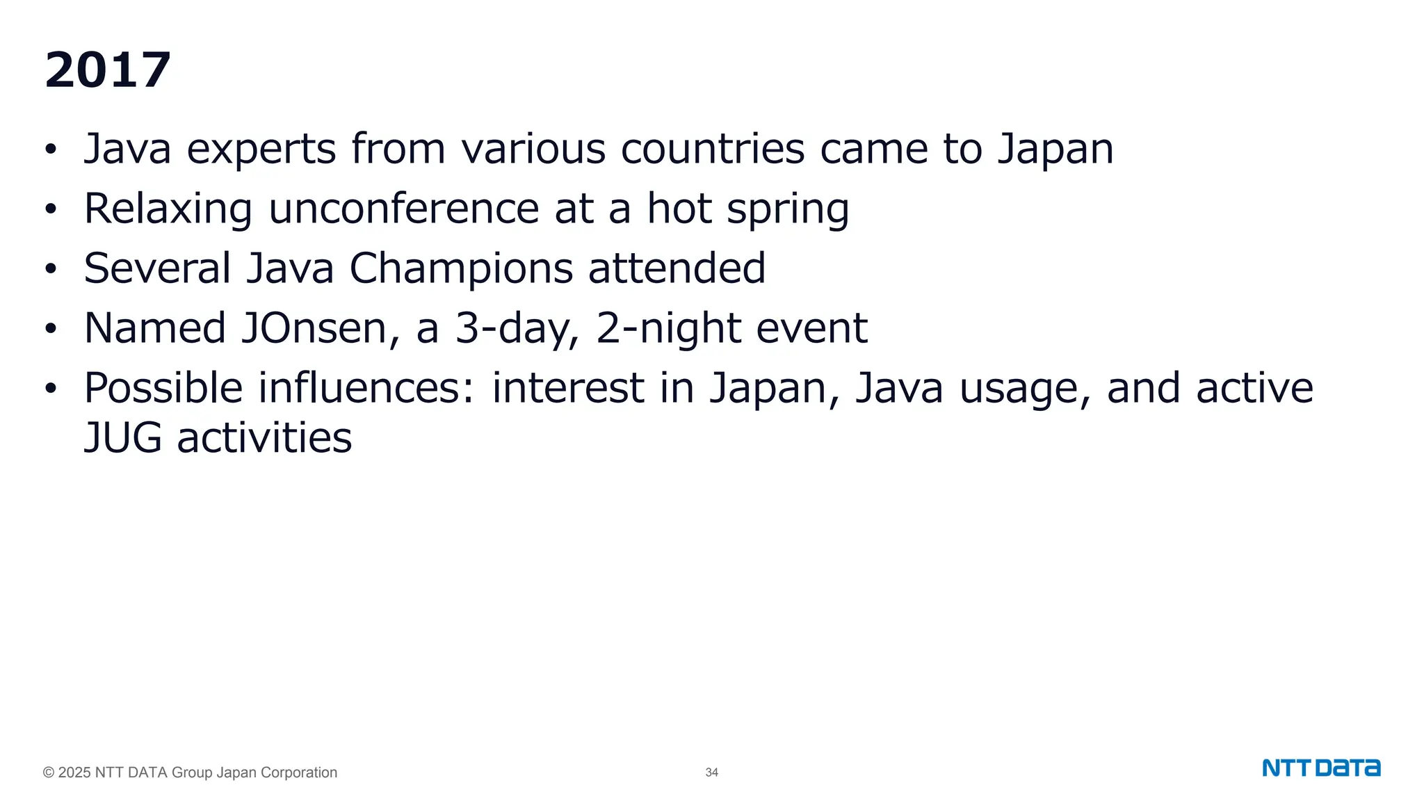 © 2025 NTT DATA Group Japan Corporation 34
2017
• Java experts from various countries came to Japan
• Relaxing unconference at a hot spring
• Several Java Champions attended
• Named JOnsen, a 3-day, 2-night event
• Possible influences: interest in Japan, Java usage, and active
JUG activities
 