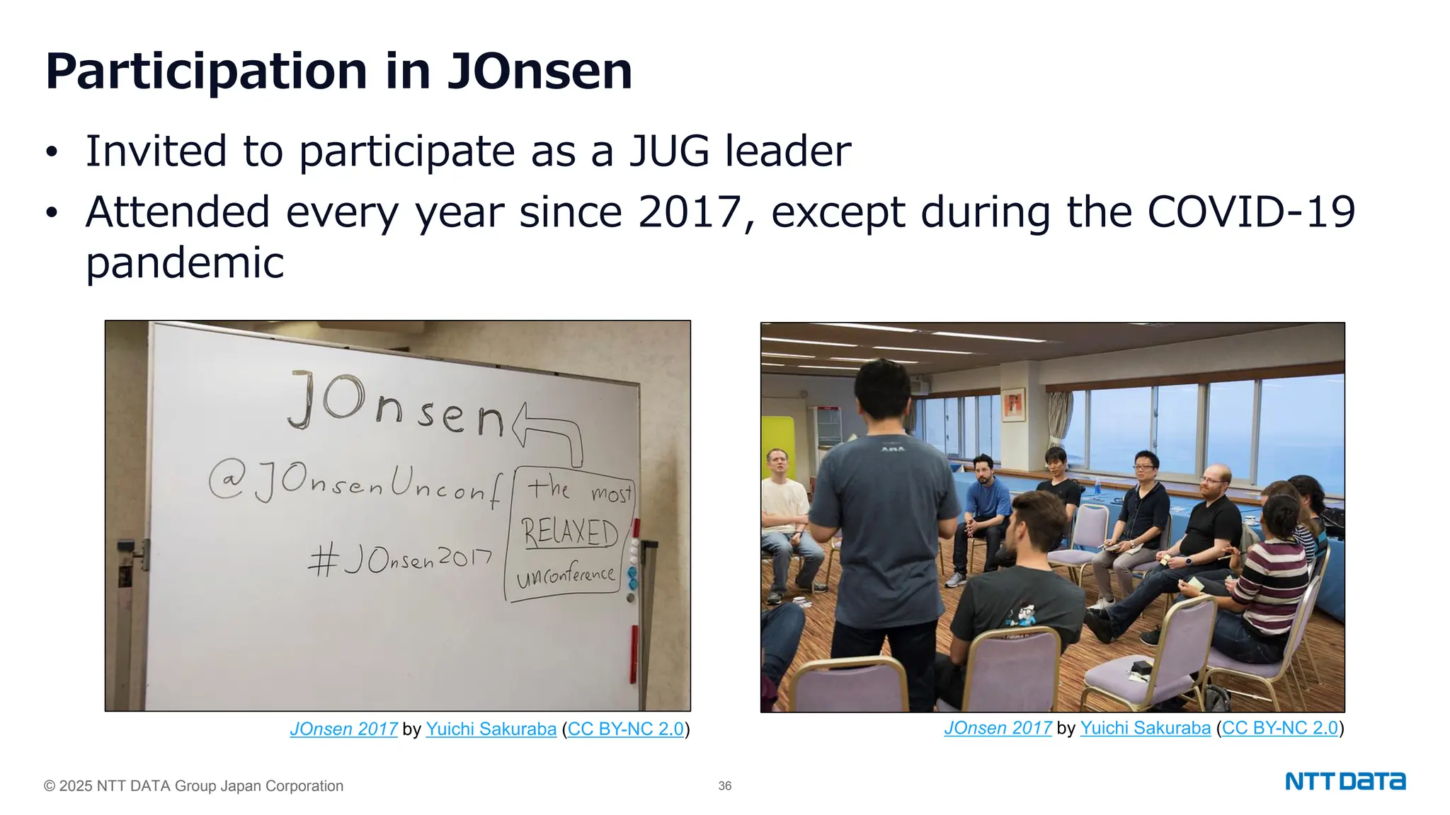 © 2025 NTT DATA Group Japan Corporation 36
Participation in JOnsen
• Invited to participate as a JUG leader
• Attended every year since 2017, except during the COVID-19
pandemic
JOnsen 2017 by Yuichi Sakuraba (CC BY-NC 2.0) JOnsen 2017 by Yuichi Sakuraba (CC BY-NC 2.0)
 