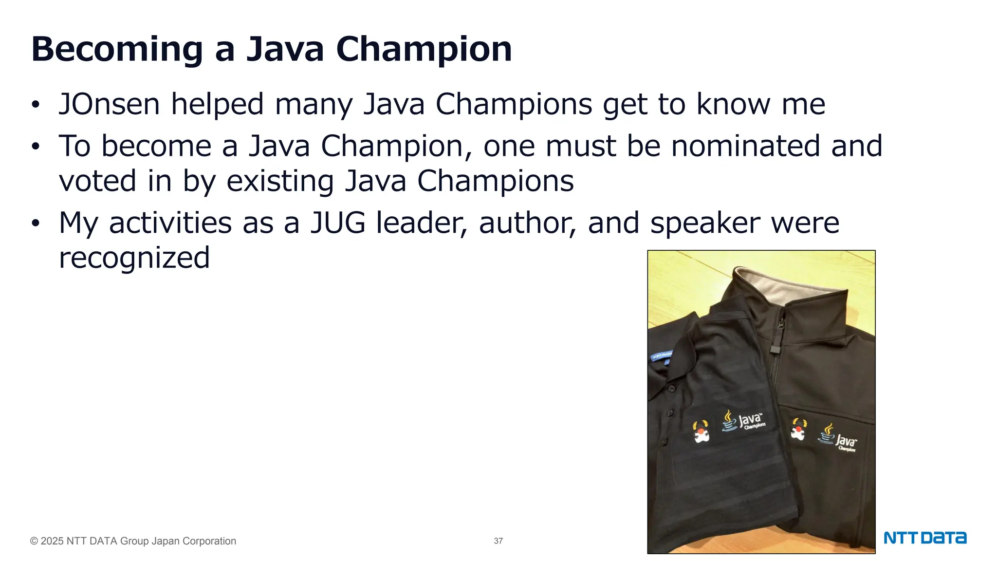© 2025 NTT DATA Group Japan Corporation 37
Becoming a Java Champion
• JOnsen helped many Java Champions get to know me
• To become a Java Champion, one must be nominated and
voted in by existing Java Champions
• My activities as a JUG leader, author, and speaker were
recognized
 