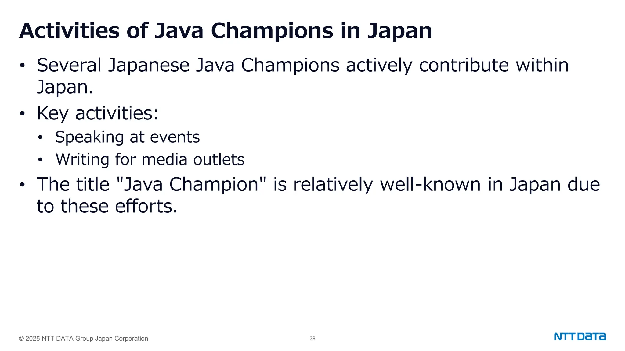 © 2025 NTT DATA Group Japan Corporation 38
Activities of Java Champions in Japan
• Several Japanese Java Champions actively contribute within
Japan.
• Key activities:
• Speaking at events
• Writing for media outlets
• The title "Java Champion" is relatively well-known in Japan due
to these efforts.
 