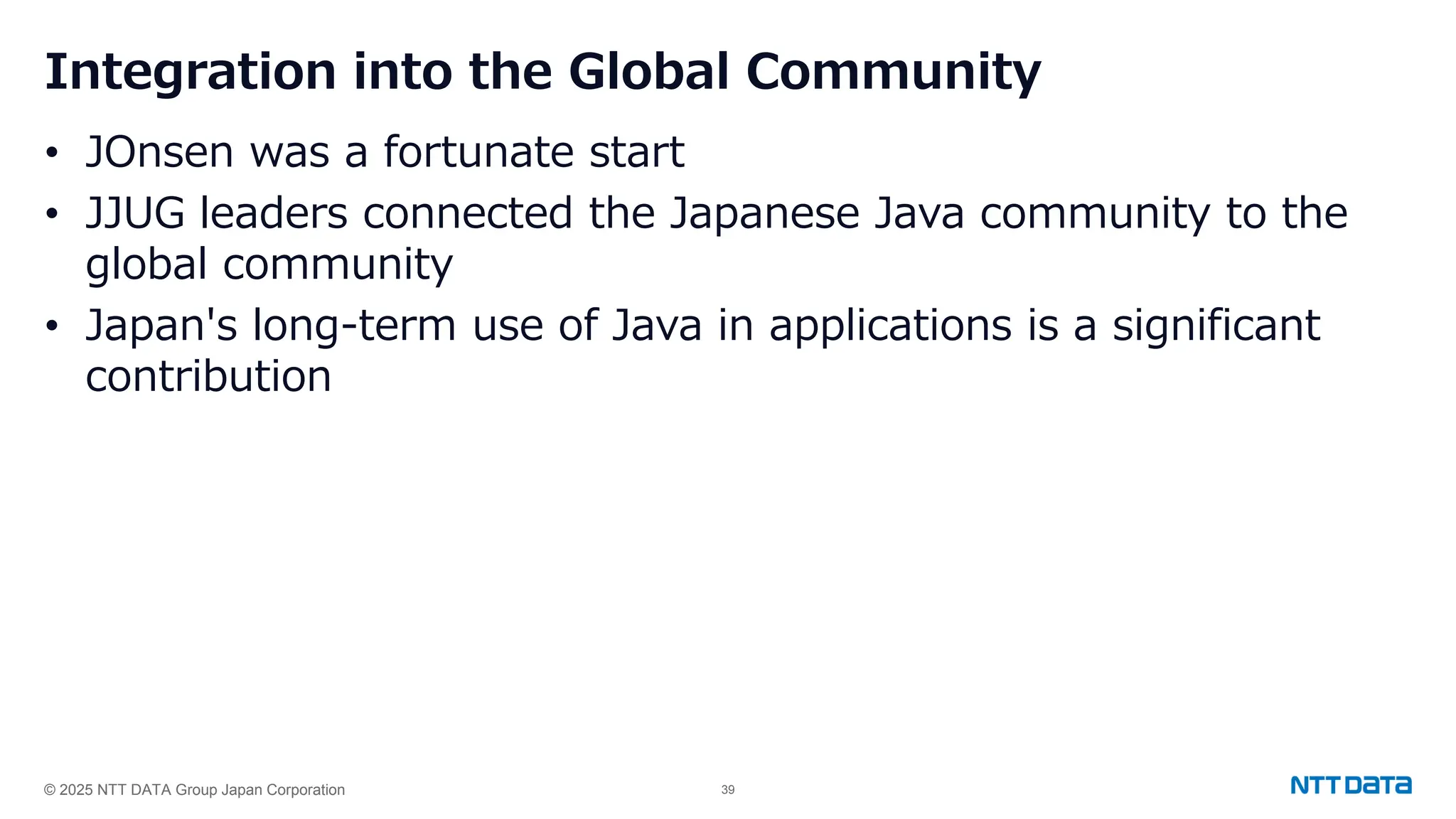 © 2025 NTT DATA Group Japan Corporation 39
Integration into the Global Community
• JOnsen was a fortunate start
• JJUG leaders connected the Japanese Java community to the
global community
• Japan's long-term use of Java in applications is a significant
contribution
 