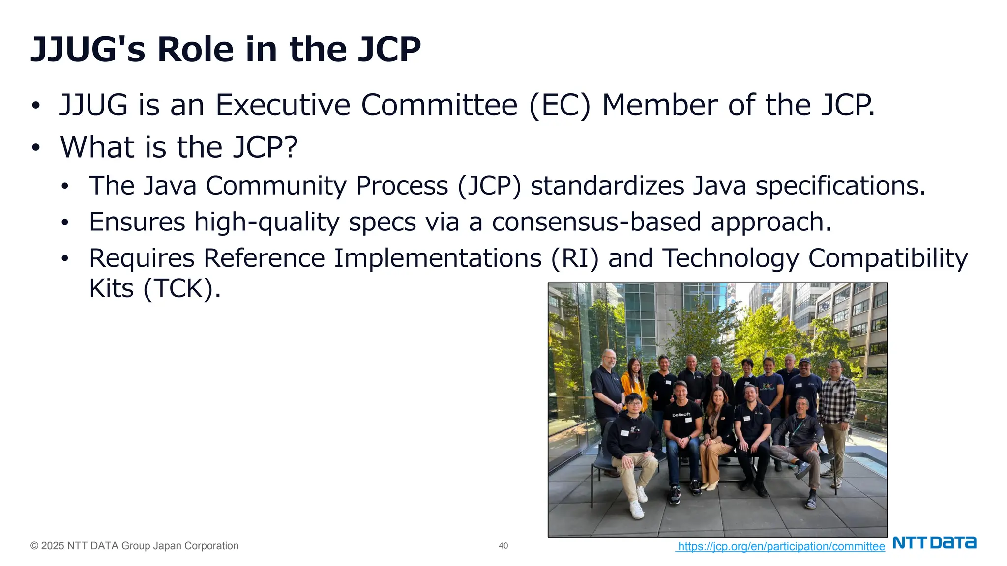 © 2025 NTT DATA Group Japan Corporation 40
JJUG's Role in the JCP
• JJUG is an Executive Committee (EC) Member of the JCP.
• What is the JCP?
• The Java Community Process (JCP) standardizes Java specifications.
• Ensures high-quality specs via a consensus-based approach.
• Requires Reference Implementations (RI) and Technology Compatibility
Kits (TCK).
https://jcp.org/en/participation/committee
 
