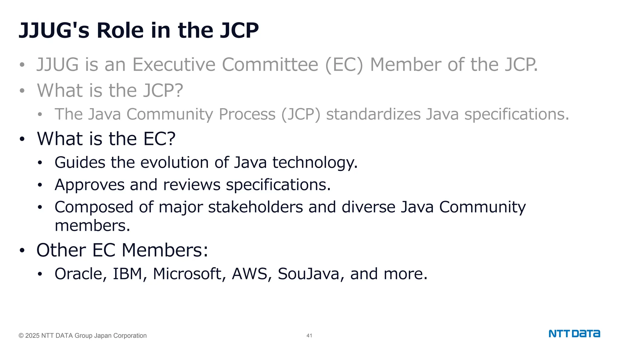 © 2025 NTT DATA Group Japan Corporation 41
JJUG's Role in the JCP
• JJUG is an Executive Committee (EC) Member of the JCP.
• What is the JCP?
• The Java Community Process (JCP) standardizes Java specifications.
• What is the EC?
• Guides the evolution of Java technology.
• Approves and reviews specifications.
• Composed of major stakeholders and diverse Java Community
members.
• Other EC Members:
• Oracle, IBM, Microsoft, AWS, SouJava, and more.
 