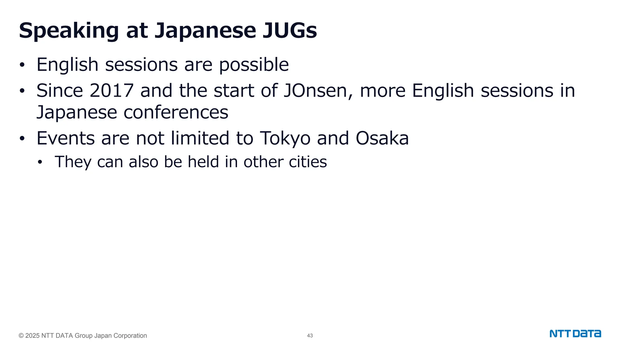 © 2025 NTT DATA Group Japan Corporation 43
Speaking at Japanese JUGs
• English sessions are possible
• Since 2017 and the start of JOnsen, more English sessions in
Japanese conferences
• Events are not limited to Tokyo and Osaka
• They can also be held in other cities
 