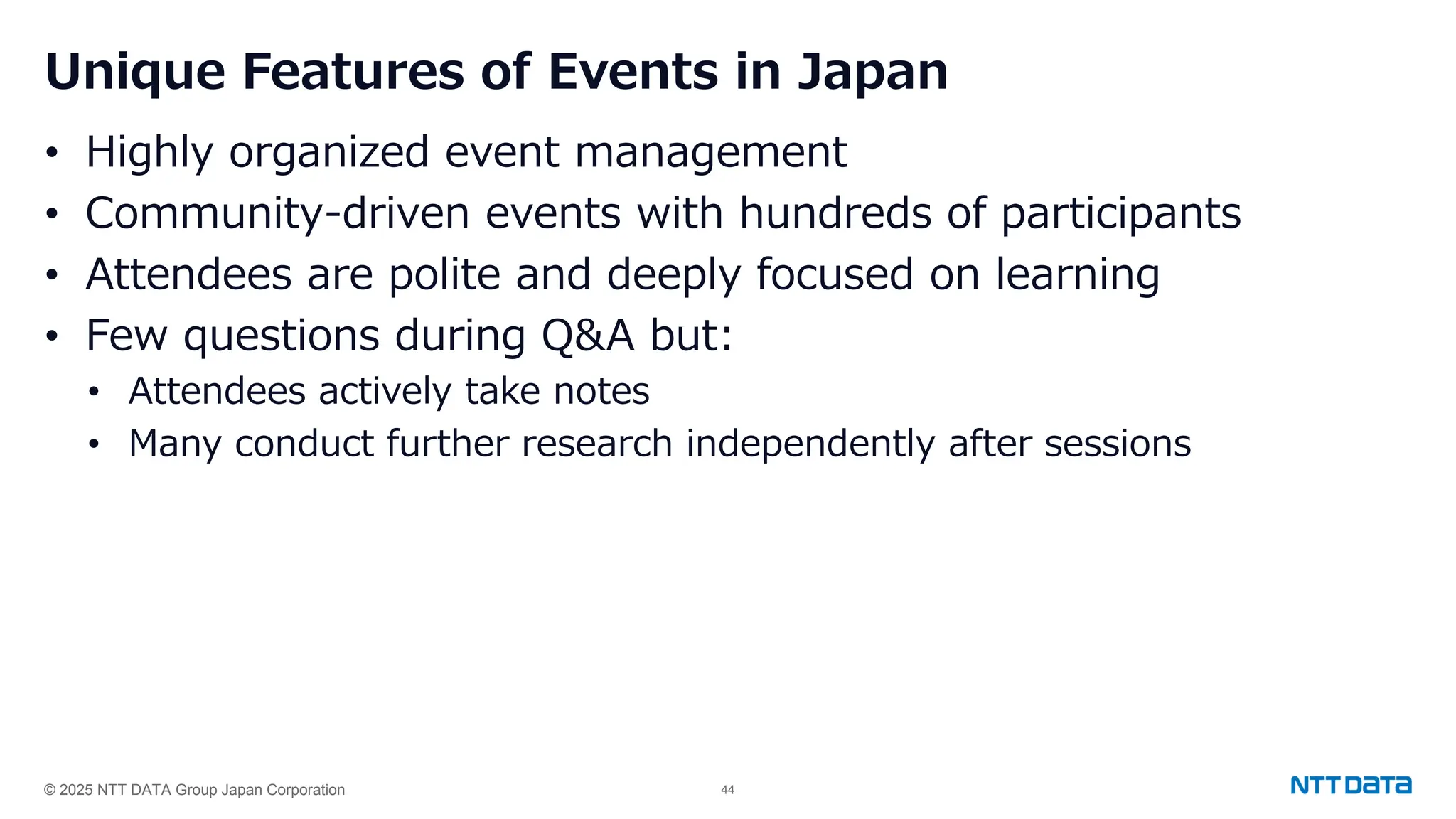 © 2025 NTT DATA Group Japan Corporation 44
Unique Features of Events in Japan
• Highly organized event management
• Community-driven events with hundreds of participants
• Attendees are polite and deeply focused on learning
• Few questions during Q&A but:
• Attendees actively take notes
• Many conduct further research independently after sessions
 