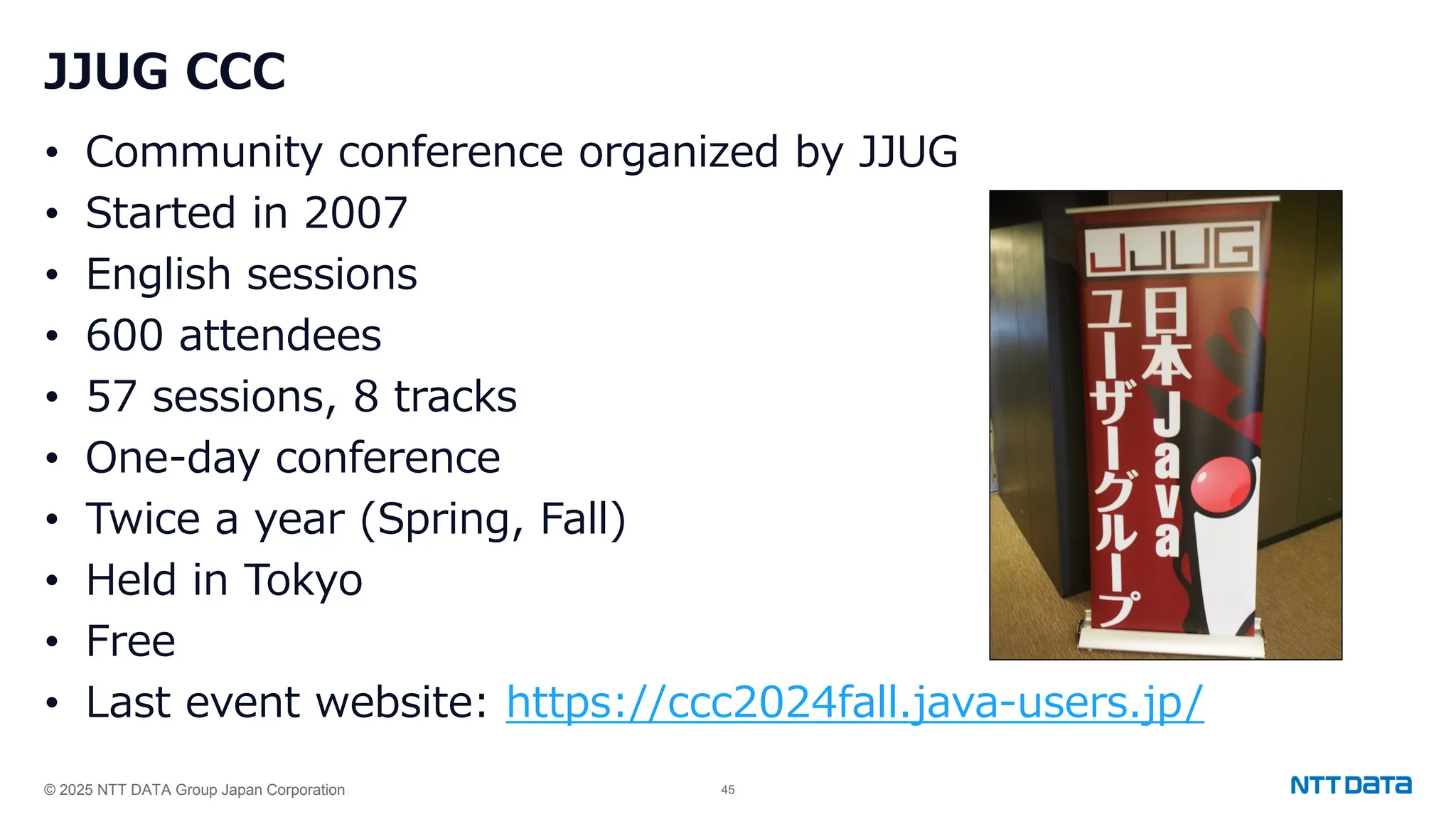 © 2025 NTT DATA Group Japan Corporation 45
JJUG CCC
• Community conference organized by JJUG
• Started in 2007
• English sessions
• 600 attendees
• 57 sessions, 8 tracks
• One-day conference
• Twice a year (Spring, Fall)
• Held in Tokyo
• Free
• Last event website: https://ccc2024fall.java-users.jp/
 
