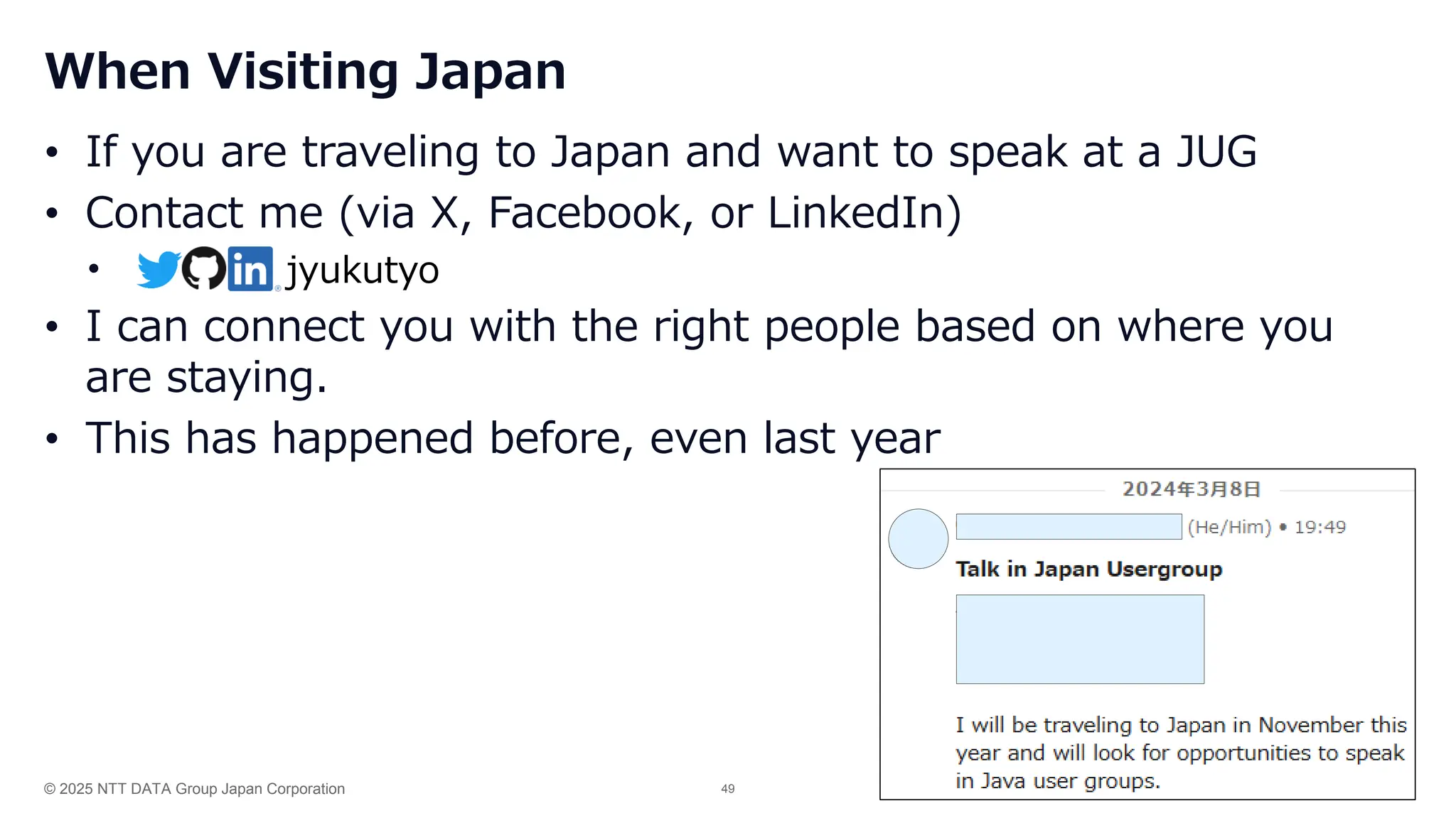 © 2025 NTT DATA Group Japan Corporation 49
When Visiting Japan
• If you are traveling to Japan and want to speak at a JUG
• Contact me (via X, Facebook, or LinkedIn)
•
• I can connect you with the right people based on where you
are staying.
• This has happened before, even last year
jyukutyo
 