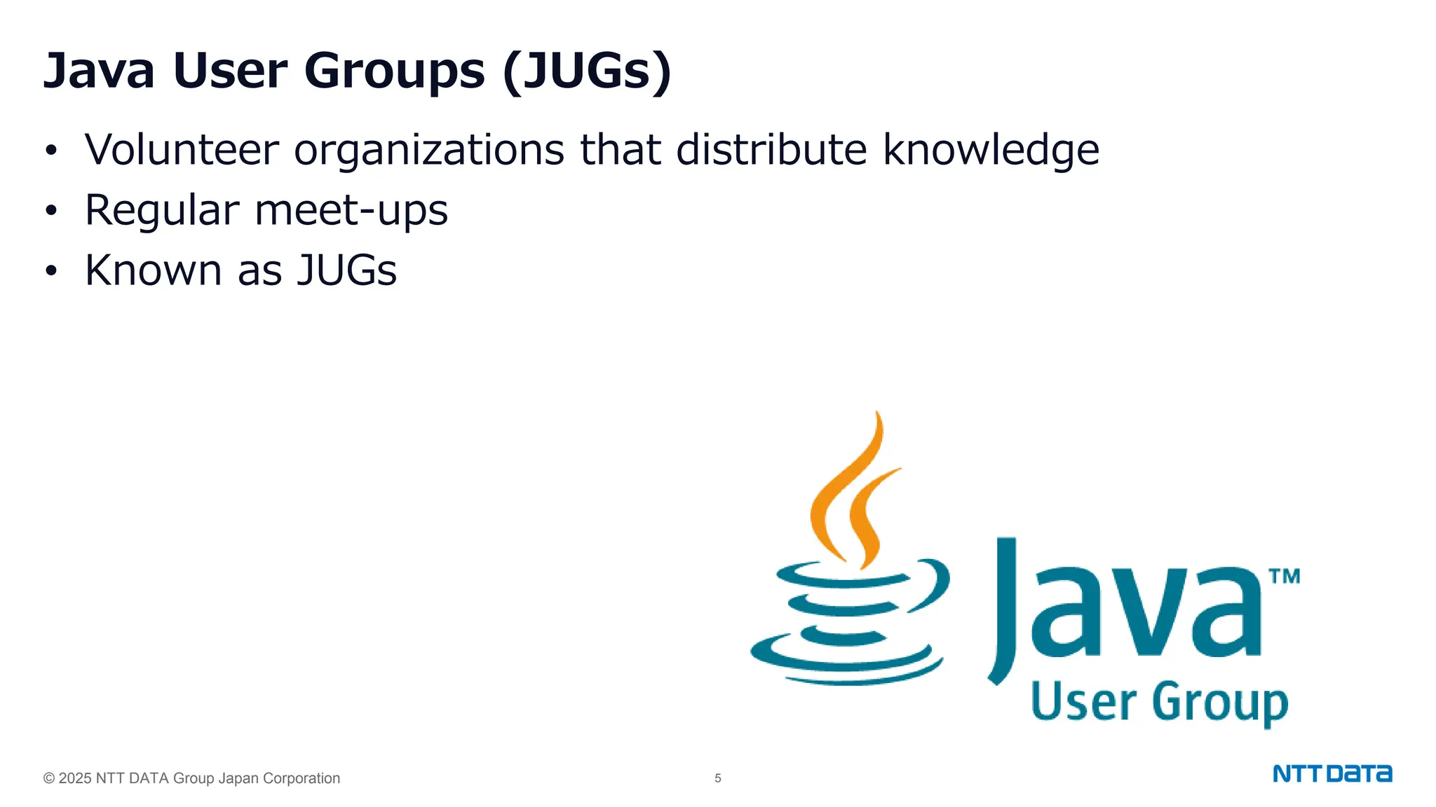 © 2025 NTT DATA Group Japan Corporation 5
Java User Groups (JUGs)
• Volunteer organizations that distribute knowledge
• Regular meet-ups
• Known as JUGs
 