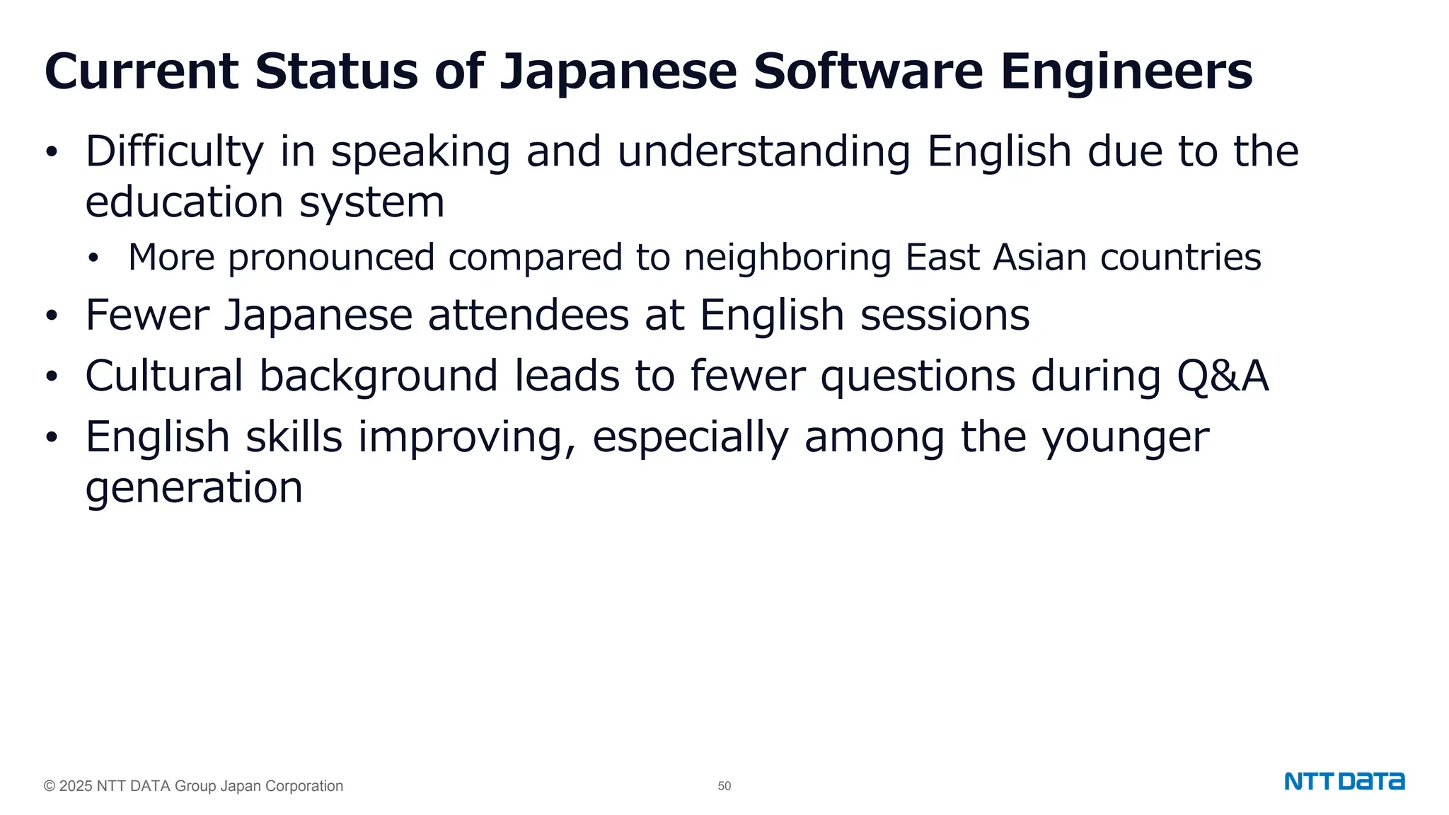 © 2025 NTT DATA Group Japan Corporation 50
Current Status of Japanese Software Engineers
• Difficulty in speaking and understanding English due to the
education system
• More pronounced compared to neighboring East Asian countries
• Fewer Japanese attendees at English sessions
• Cultural background leads to fewer questions during Q&A
• English skills improving, especially among the younger
generation
 