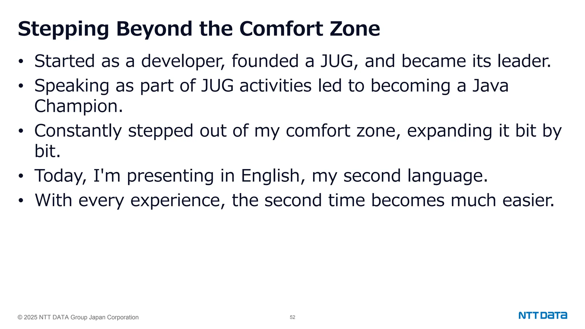 © 2025 NTT DATA Group Japan Corporation 52
Stepping Beyond the Comfort Zone
• Started as a developer, founded a JUG, and became its leader.
• Speaking as part of JUG activities led to becoming a Java
Champion.
• Constantly stepped out of my comfort zone, expanding it bit by
bit.
• Today, I'm presenting in English, my second language.
• With every experience, the second time becomes much easier.
 
